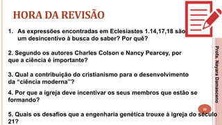 38
HORA DA REVISÃO
1. As expressões encontradas em Eclesiastes 1.14,17,18 são
um desincentivo à busca do saber? Por quê?
2. Segundo os autores Charles Colson e Nancy Pearcey, por
que a ciência é importante?
3. Qual a contribuição do cristianismo para o desenvolvimento
da “ciência moderna”?
Profa.NayaraDamasceno
4. Por que a igreja deve incentivar os seus membros que estão se
formando?
5. Quais os desafios que a engenharia genética trouxe à igreja do século
21?
 