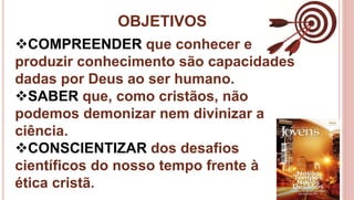 OBJETIVOS
4
COMPREENDER que conhecer e
produzir conhecimento são capacidades
dadas por Deus ao ser humano.
SABER que, como cristãos, não
podemos demonizar nem divinizar a
ciência.
CONSCIENTIZAR dos desafios
científicos do nosso tempo frente à
ética cristã.
 