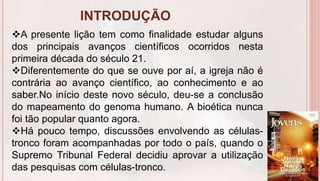 INTRODUÇÃO
6
A presente lição tem como finalidade estudar alguns
dos principais avanços científicos ocorridos nesta
primeira década do século 21.
Diferentemente do que se ouve por aí, a igreja não é
contrária ao avanço científico, ao conhecimento e ao
saber.No início deste novo século, deu-se a conclusão
do mapeamento do genoma humano. A bioética nunca
foi tão popular quanto agora.
Há pouco tempo, discussões envolvendo as células-
tronco foram acompanhadas por todo o país, quando o
Supremo Tribunal Federal decidiu aprovar a utilização
das pesquisas com células-tronco.
 