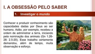 9
1. Investigar o mundo
Conhecer e produzir conhecimento são
capacidades dadas por Deus ao ser
humano. Adão, por exemplo, recebeu a
ordem de administrar a terra, iniciando
pela nominação dos animais (Gn 1.26-
28; 2.5-20). Esse trabalho certamente
demandou, além de tempo, muita
observação e esforço.
I. A OBSESSÃO PELO SABER
 