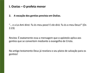 I. Oseias– O profeta menorA vocação dos gentios prevista em Oséias.“... e a Lo-Ami direi: Tu és meu povo! E ele dirá: Tu és o meu Deus!“ (Os 2.23)Revista: É exatamente essa a mensagem que o apóstolo aplica aos gentios que se convertem mediante o evangelho de Cristo.No antigo testamento Deus já revelara o seu plano de salvação para os gentios!