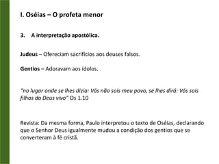 I. Oséias – O profeta menorA interpretação apostólica.Judeus – Ofereciam sacrifícios aos deuses falsos.Gentios – Adoravam aos ídolos.“no lugar onde se lhes dizia: Vós não sois meu povo, se lhes dirá: Vós sois filhos do Deus vivo” Os 1.10Revista: Da mesma forma, Paulo interpretou o texto de Oséias, declarando que o Senhor Deus igualmente mudou a condição dos gentios que se converteram à fé cristã.