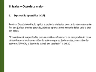 II. Isaías – O profeta maiorExplanação apostólica (v.27).Revista: O apóstolo Paulo aplica a profecia de Isaías acerca do remanescente fiel aos judeus de sua geração, porque apenas uma minoria deles veio a crer em Jesus.“E acontecerá, naquele dia, que os resíduos de Israel e os escapados da casa de Jacó nunca mais se estribarão sobre o que os feriu; antes, se estribarão sobre o SENHOR, o Santo de Israel, em verdade.” Is 10.20