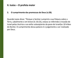 II. Isaías – O profeta maiorO cumprimento das promessas de Deus (v.28).Quando Isaias disse: “Porque o Senhor cumprirá a sua Palavra sobre a Terra, cabalmente e em breve (Is 10:23), estava se referindo à invasão de Israel pelos Assírios e ao exílio subseqüente do povo de Israel(as 10 tribos do Norte). O cumprimento dessa palavra é o julgamento a ser realizado por Deus.