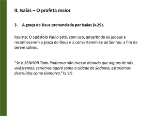 II. Isaías – O profeta maiorA graça de Deus prenunciada por Isaías (v.29).Revista: O apóstolo Paulo está, com isso, advertindo os judeus a reconhecerem a graça de Deus e a converterem-se ao Senhor, a fim de serem salvos.“Se o SENHOR Todo-Poderoso não tivesse deixado que alguns de nós vivêssemos, seríamos agora como a cidade de Sodoma, estaríamos destruídos como Gomorra.” Is 1.9