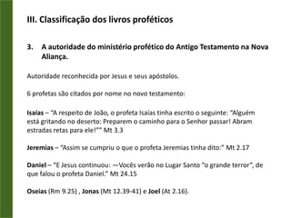 III. Classificação dos livros proféticosA autoridade do ministério profético do Antigo Testamento na Nova Aliança.Autoridade reconhecida por Jesus e seus apóstolos.6 profetas são citados por nome no novo testamento:Isaías – “A respeito de João, o profeta Isaías tinha escrito o seguinte: “Alguém está gritando no deserto: Preparem o caminho para o Senhor passar! Abram estradas retas para ele!”” Mt 3.3Jeremias – “Assim se cumpriu o que o profeta Jeremias tinha dito:” Mt 2.17Daniel – “E Jesus continuou: —Vocês verão no Lugar Santo “o grande terror”, de que falou o profeta Daniel.” Mt24.15Oseias (Rm 9.25) , Jonas (Mt 12.39-41) e Joel (At 2.16).
