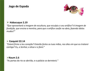 Jogo de EspadaHabacuque 2.19“Que aproveitará a imagem de escultura, que esculpiu o seu artífice? A imagem de fundição, que ensina a mentira, para que o artífice confie na obra, fazendo ídolos mudos?”  Ezequiel 22.14“Estará firme o teu coração? Estarão fortes as tuas mãos, nos dias em que eu tratarei contigo? Eu, o Senhor, o disse e o farei.” Naum 2.6“As portas do rio se abrirão, e o palácio se derreterá.”