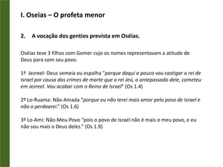 I. Oseias– O profeta menorOseiasem o Novo TestamentoPaulo fundamentava sua pregação e seu ensino na Lei e nos Profetas.“Mas até hoje Deus tem me ajudado, e por isso estou aqui trazendo a sua mensagem a todos, tanto aos humildes como aos importantes. Pois eu digo a mesma coisa que os profetas e Moisés disseram que ia acontecer.” At 26.22Paulo cita o nome de Oseias e faz referência ao texto do profeta (Os 2.23)“Isso é o que ele diz no Livro de Oseias: “Aqueles que não eram meu povo eu chamarei de ‘meu Povo’. A nação que eu não amava chamarei de ‘minha Amada’.” Rm9.25Como Deus dava a revelação da Palavra para seus apóstolos no início, hoje Ele continua revelando para os seus ministros do evangelho.I. Oseias– O profeta menorA vocação dos gentios prevista em Oséias.Oséias teve 3 filhos com Gomer cujo os nomes representavam a atitude de Deus para com seu povo.1º  Jezreel: Deus semeia ou espalha “porque daqui a pouco vou castigar o rei de Israel por causa dos crimes de morte que o rei Jeú, o antepassado dele, cometeu em Jezreel. Vou acabar com o Reino de Israel” (Os 1.4)2º Lo-Ruama: Não-Amada “porque eu não terei mais amor pelo povo de Israel e não o perdoarei.” (Os 1.6)3º Lo-Ami: Não-Meu-Povo “pois o povo de Israel não é mais o meu povo, e eu não sou mais o Deus deles.” (Os 1.9)