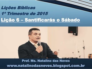 Prof. Ms. Natalino das Neves
www.natalinodasneves.blogspot.com.br
Lições Bíblicas
1º Trimestre de 2015
Lição 6 – Santificarás o Sábado
 
