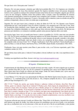 Por que Jesus veio à Terra para estar “conosco”?
Primeiro, Ele veio para restaurar o domínio que Adão havia perdido (Rm 5:12, 15). Captamos um vislumbre
do aspecto majestoso de Jesus (Seu domínio) quando Ele inspirou multidões (cinco mil pessoas desejaram
torná-Lo rei) e quando as crianças Lhe cantaram hosanas (uma forma de louvor dirigido a alguém que salvaria
o povo de seus inimigos). Também vemos Seus poderes sobre a criação, como Sua habilidade de restaurar
seres humanos prejudicados e torná-los novamente seres completos (por exemplo, o homem que nasceu cego e
a mulher que teve um fluxo de sangue por 12 anos), e Seu poder sobre a natureza, como na ocasião em que Ele
acalmou a tempestade e disse ao vento e às ondas que se aquietassem.
Segundo, Ele veio para trazer juízo e destruir as obras do diabo (Jo 9:39; 1Jo 3:8). Quantas vezes ficamos
imaginando por que o mal prospera? Jesus Se referiu à injustiça e nos assegurou que o fim está à vista. Jesus
foi reconhecido pelos demônios como Alguém que tinha poder sobre eles. Frequentemente eles gritavam
revelando Sua verdadeira identidade, às vezes antes que Jesus estivesse disposto a revelá-la. Ele deu paz aos
possessos por demônios e os restaurou à sanidade, quando outras pessoas fugiriam deles com medo.
Em terceiro lugar, Jesus veio ao mundo para buscar e salvar os perdidos (Lc 19:10) e para tirar seus pecados
(Jo 1:29). Ele Se tornou semelhante a nós para que pudesse ser fiel Sumo Sacerdote e, assim, restituir-nos para
Deus (Hb 2:17). “Resolver o problema do pecado, salvar os seres humanos do pecado, conceder a eles graça,
perdão, justificação, glorificação: tudo isso, desde o início, era o propósito da única aliança, e esse propósito
foi cumprido então em Jesus Cristo” (N. T. Wright, Justification: God’s Plan and Paul’s Vision [Justificação: o
plano de Deus e a visão de Paulo]. InterVarsity Press, 25/09/2009, edição Kindle; localizadores 1462-1463).
Finalmente, Jesus veio para mostrar como Deus é; para revelar a nós, e ao Universo expectante, qual é Seu
verdadeiro caráter (Jo 14:9).
De que forma essas razões para a vinda de Cristo podem e devem melhorar sua vida e sua experiência com o
Senhor?
Fortaleça sua experiência com Deus. Acesse o site http://reavivadosporsuapalavra.org/
❉ Segunda - O batismo de Jesus
O aparecimento de João Batista deve ter causado alvoroço por toda a região. Ali estava alguém que se parecia
com o profeta Elias (Mt 3:4; 2Rs 1:8). Ele foi a primeira voz profética que o povo ouviu depois de 400 anos.
Deus nunca antes havia ficado em silêncio por tanto tempo. Então Ele estava falando com o povo uma vez
mais. Obviamente algo significativo estava para acontecer.
2. Leia Mateus 3:7-12. Por que à sua apresentação do Messias João Batista ligaria temas de juízo, como a ira
vindoura (v. 7), o machado posto à raiz das árvores (v. 10), a limpeza completa da eira (v. 12) e a queima da
palha em fogo inextinguível (v. 12)?
(Mt 3:7-12) 7 Vendo ele, porém, que muitos fariseus e saduceus vinham ao batismo, disse-lhes: Raça de
víboras, quem vos induziu a fugir da ira vindoura? 8 Produzi, pois, frutos dignos de arrependimento; 9 e não
comeceis a dizer entre vós mesmos: Temos por pai a Abraão; porque eu vos afirmo que destas pedras Deus
pode suscitar filhos a Abraão. 10 Já está posto o machado à raiz das árvores; toda árvore, pois, que não produz
bom fruto é cortada e lançada ao fogo. 11 Eu vos batizo com água, para arrependimento; mas aquele que vem
depois de mim é mais poderoso do que eu, cujas sandálias não sou digno de levar. Ele vos batizará com o
Espírito Santo e com fogo. 12 A sua pá, ele a tem na mão e limpará completamente a sua eira; recolherá o seu
trigo no celeiro, mas queimará a palha em fogo inextinguível.
As pessoas achavam que estavam vivendo nos últimos dias. Viram João vir do deserto e incentivá-las a passar
pelo batismo nas águas do Jordão. Isso tinha um pouco de semelhança com um novo êxodo, e era necessário
que elas se molhassem (em vez de atravessar o leito seco de um rio) a fim de ser purificadas e estar prontas
Pedidos, Dúvidas, Críticas, Sugestões:Pedidos, Dúvidas, Críticas, Sugestões: Gerson G. Ramos.Gerson G. Ramos. e-mail:e-mail: ramos@advir.comramos@advir.com
 