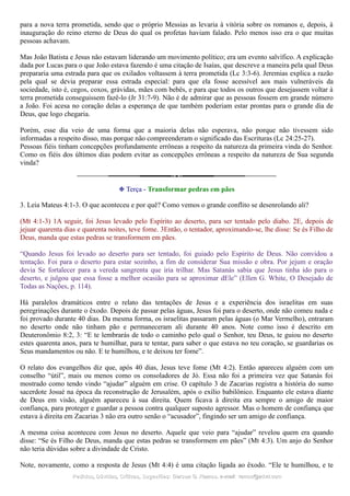 para a nova terra prometida, sendo que o próprio Messias as levaria à vitória sobre os romanos e, depois, à
inauguração do reino eterno de Deus do qual os profetas haviam falado. Pelo menos isso era o que muitas
pessoas achavam.
Mas João Batista e Jesus não estavam liderando um movimento político; era um evento salvífico. A explicação
dada por Lucas para o que João estava fazendo é uma citação de Isaías, que descreve a maneira pela qual Deus
prepararia uma estrada para que os exilados voltassem à terra prometida (Lc 3:3-6). Jeremias explica a razão
pela qual se devia preparar essa estrada especial: para que ela fosse acessível aos mais vulneráveis da
sociedade, isto é, cegos, coxos, grávidas, mães com bebês, e para que todos os outros que desejassem voltar à
terra prometida conseguissem fazê-lo (Jr 31:7-9). Não é de admirar que as pessoas fossem em grande número
a João. Foi acesa no coração delas a esperança de que também poderiam estar prontas para o grande dia de
Deus, que logo chegaria.
Porém, esse dia veio de uma forma que a maioria delas não esperava, não porque não tivessem sido
informadas a respeito disso, mas porque não compreenderam o significado das Escrituras (Lc 24:25-27).
Pessoas fiéis tinham concepções profundamente errôneas a respeito da natureza da primeira vinda do Senhor.
Como os fiéis dos últimos dias podem evitar as concepções errôneas a respeito da natureza de Sua segunda
vinda?
❉ Terça - Transformar pedras em pães
3. Leia Mateus 4:1-3. O que aconteceu e por quê? Como vemos o grande conflito se desenrolando ali?
(Mt 4:1-3) 1A seguir, foi Jesus levado pelo Espírito ao deserto, para ser tentado pelo diabo. 2E, depois de
jejuar quarenta dias e quarenta noites, teve fome. 3Então, o tentador, aproximando-se, lhe disse: Se és Filho de
Deus, manda que estas pedras se transformem em pães.
“Quando Jesus foi levado ao deserto para ser tentado, foi guiado pelo Espírito de Deus. Não convidou a
tentação. Foi para o deserto para estar sozinho, a fim de considerar Sua missão e obra. Por jejum e oração
devia Se fortalecer para a vereda sangrenta que iria trilhar. Mas Satanás sabia que Jesus tinha ido para o
deserto, e julgou que essa fosse a melhor ocasião para se aproximar dEle” (Ellen G. White, O Desejado de
Todas as Nações, p. 114).
Há paralelos dramáticos entre o relato das tentações de Jesus e a experiência dos israelitas em suas
peregrinações durante o êxodo. Depois de passar pelas águas, Jesus foi para o deserto, onde não comeu nada e
foi provado durante 40 dias. Da mesma forma, os israelitas passaram pelas águas (o Mar Vermelho), entraram
no deserto onde não tinham pão e permaneceram ali durante 40 anos. Note como isso é descrito em
Deuteronômio 8:2, 3: “E te lembrarás de todo o caminho pelo qual o Senhor, teu Deus, te guiou no deserto
estes quarenta anos, para te humilhar, para te tentar, para saber o que estava no teu coração, se guardarias os
Seus mandamentos ou não. E te humilhou, e te deixou ter fome”.
O relato dos evangelhos diz que, após 40 dias, Jesus teve fome (Mt 4:2). Então apareceu alguém com um
conselho “útil”, mais ou menos como os consoladores de Jó. Essa não foi a primeira vez que Satanás foi
mostrado como tendo vindo “ajudar” alguém em crise. O capítulo 3 de Zacarias registra a história do sumo
sacerdote Josué na época da reconstrução de Jerusalém, após o exílio babilônico. Enquanto ele estava diante
de Deus em visão, alguém apareceu à sua direita. Quem ficava à direita era sempre o amigo de maior
confiança, para proteger e guardar a pessoa contra qualquer suposto agressor. Mas o homem de confiança que
estava à direita em Zacarias 3 não era outro senão o “acusador”, fingindo ser um amigo de confiança.
A mesma coisa aconteceu com Jesus no deserto. Aquele que veio para “ajudar” revelou quem era quando
disse: “Se és Filho de Deus, manda que estas pedras se transformem em pães” (Mt 4:3). Um anjo do Senhor
não teria dúvidas sobre a divindade de Cristo.
Note, novamente, como a resposta de Jesus (Mt 4:4) é uma citação ligada ao êxodo. “Ele te humilhou, e te
Pedidos, Dúvidas, Críticas, Sugestões:Pedidos, Dúvidas, Críticas, Sugestões: Gerson G. Ramos.Gerson G. Ramos. e-mail:e-mail: ramos@advir.comramos@advir.com
 