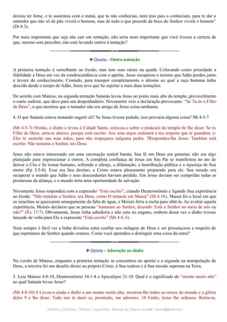 deixou ter fome, e te sustentou com o maná, que tu não conhecias, nem teus pais o conheciam, para te dar a
entender que não só de pão viverá o homem, mas de tudo o que procede da boca do Senhor viverá o homem”
(Dt 8:3).
Por mais importante que seja não cair em tentação, não seria mais importante que você tivesse a certeza de
que, mesmo sem perceber, não está levando outros à tentação?
❉ Quarta - Outra tentação
A primeira tentação é semelhante ao êxodo, mas tem suas raízes na queda. Colocando como prioridade a
fidelidade a Deus em vez da condescendência com o apetite, Jesus recuperou o terreno que Adão perdeu junto
à árvore do conhecimento. Contudo, para transpor completamente o abismo ao qual a raça humana tinha
descido desde o tempo de Adão, Jesus teve que Se sujeitar a mais duas tentações.
De acordo com Mateus, na segunda tentação Satanás levou Jesus ao ponto mais alto do templo, provavelmente
o canto sudeste, que dava para um despenhadeiro. Novamente veio a declaração provocante: “Se Tu és o Filho
de Deus”, o que mostrou que o tentador não era amigo de Jesus coisa nenhuma.
4. O que Satanás estava tentando sugerir ali? Se Jesus tivesse pulado, isso provaria alguma coisa? Mt 4:5-7
(Mt 4:5-7) 5Então, o diabo o levou à Cidade Santa, colocou-o sobre o pináculo do templo 6e lhe disse: Se és
Filho de Deus, atira-te abaixo, porque está escrito: Aos seus anjos ordenará a teu respeito que te guardem; e:
Eles te susterão nas suas mãos, para não tropeçares nalguma pedra. 7Respondeu-lhe Jesus: Também está
escrito: Não tentarás o Senhor, teu Deus.
Jesus não estava interessado em uma encenação teatral barata. Sua fé em Deus era genuína; não era algo
planejado para impressionar a outros. A completa confiança de Jesus em Seu Pai se manifestou no ato de
deixar o Céu e Se tornar humano, sofrendo o ultraje, a difamação, a humilhação pública e a injustiça de Sua
morte (Fp 2:5-8). Esse era Seu destino, e Cristo estava plenamente preparado para ele. Sua missão era
recuperar o mundo que Adão e seus descendentes haviam perdido. Em Jesus deviam ser cumpridas todas as
promessas da aliança, e o mundo teria uma oportunidade de salvação.
Novamente Jesus respondeu com a expressão “Está escrito”, citando Deuteronômio e ligando Sua experiência
ao êxodo: “Não tentarás o Senhor, teu Deus, como O tentaste em Massá” (Dt 6:16). Massá foi o local em que
os israelitas se queixaram amargamente da falta de água, e Moisés feriu a rocha para obtê-la. Ao avaliar aquela
experiência, Moisés declarou que as pessoas “tentaram ao Senhor, dizendo: Está o Senhor no meio de nós ou
não?” (Êx 17:7). Obviamente, Jesus tinha sabedoria e não caiu no engano, embora dessa vez o diabo tivesse
lançado de volta para Ele a expressão “Está escrito” (Mt 4:4, 6).
Nem sempre é fácil ver a linha divisória entre confiar nos milagres de Deus e ser presunçosos a respeito do
que esperamos do Senhor quando oramos. Como você aprendeu a distinguir uma coisa da outra?
❉ Quinta - Adoração ao diabo
Na versão de Mateus, enquanto a primeira tentação se concentrou no apetite e a segunda na manipulação de
Deus, a terceira foi um desafio direto ao próprio Cristo, à Sua realeza e à Sua missão suprema na Terra.
5. Leia Mateus 4:8-10, Deuteronômio 34:1-4 e Apocalipse 21:10. Qual é o significado do “monte muito alto”
ao qual Satanás levou Jesus?
(Mt 4:8-10) 8 Levou-o ainda o diabo a um monte muito alto, mostrou-lhe todos os reinos do mundo e a glória
deles 9 e lhe disse: Tudo isto te darei se, prostrado, me adorares. 10 Então, Jesus lhe ordenou: Retira-te,
Pedidos, Dúvidas, Críticas, Sugestões:Pedidos, Dúvidas, Críticas, Sugestões: Gerson G. Ramos.Gerson G. Ramos. e-mail:e-mail: ramos@advir.comramos@advir.com
 
