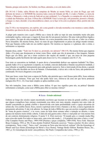 Satanás, porque está escrito: Ao Senhor, teu Deus, adorarás, e só a ele darás culto.
(Dt 34:1-4) 1 Então, subiu Moisés das campinas de Moabe ao monte Nebo, ao cimo de Pisga, que está
defronte de Jericó; e o SENHOR lhe mostrou toda a terra de Gileade até Dã; 2 e todo o Naftali, e a terra de
Efraim, e Manassés; e toda a terra de Judá até ao mar ocidental; 3 e o Neguebe e a campina do vale de Jericó,
a cidade das Palmeiras, até Zoar. 4 Disse-lhe o SENHOR: Esta é a terra que, sob juramento, prometi a Abraão,
a Isaque e a Jacó, dizendo: à tua descendência a darei; eu te faço vê-la com os próprios olhos; porém não irás
para lá.
(Ap 21:10) e me transportou, em espírito, até a uma grande e elevada montanha e me mostrou a santa cidade,
Jerusalém, que descia do céu, da parte de Deus,
A julgar pela maneira com a qual a Bíblia usa o tema de subir ao topo de uma montanha muito alta para
contemplar nações, vemos que a viagem de Jesus não foi um passeio turístico. Há uma visão profética ligada a
esse cenário. Do topo de uma montanha, Moisés viu a terra prometida como ela viria ser, e João viu a futura
Nova Jerusalém. Da mesma forma, Jesus viu mais do que simplesmente os países do antigo mundo romano.
Note que Satanás exibiu tudo em seu melhor aspecto. Ele mostrou as riquezas e o glamour, não o crime, o
sofrimento e a injustiça.
Satanás disse, então: “Tudo isto Te darei se, prostrado, me adorares” (Mt 4:9). Da mesma forma que enganou
Adão e Eva para que desejassem se tornar como Deus, sendo que eles já possuíam a Sua imagem, Satanás
fingiu que era Deus, que era o dono exclusivo das nações do mundo e que, em troca de uma pequena
homenagem, podia facilmente dar tudo aquilo para Jesus (ver Lc 4:6; comparar com Sl 2:7, 8).
Esse teste se concentrou na lealdade. A quem devia a humanidade dedicar sua suprema lealdade? No Éden,
quando Adão e Eva se sujeitaram à serpente, na verdade, estavam dedicando a Satanás sua primeira lealdade, e
essa infecção se espalhou intensamente para cada geração sucessiva. Sem a intervenção divina direta, o grande
conflito teria sido decidido em favor de Satanás. A humanidade, e talvez até a vida na Terra, não poderiam ter
continuado. Os riscos chegaram a esse ponto.
Note que Jesus, como José com a esposa de Potifar, não permitiu que o mal ficasse perto dEle. Jesus ordenou
que Satanás se retirasse. Visto que José não podia fazer isso, retirou-se da cena em que havia potencial
maligno (Gn 39:11, 12). Essa lição simples se aplica também a nós.
Nas três tentações, Jesus usou a Bíblia como defesa. O que isso significa para nós, na prática? Quando
enfrentamos a tentação, como usar a Bíblia para obter as mesmas vitórias?
❉ Sexta - Estudo adicional
Embora ao longo dos séculos sejam encontrados escritores que tocaram no tema do grande conflito, e ainda
que alguns evangélicos hoje estejam examinando essa ideia com mais atenção, ninguém tem uma visão de
mundo concentrada no grande conflito e desenvolvida com tanta profundidade como a igreja adventista do
sétimo dia. Um conflito literal, físico, moral e espiritual entre Cristo e Satanás é, de fato, a marca registrada do
pensamento adventista. E não é de admirar. Ao longo de toda a Bíblia há o que um escritor evangélico chamou
de “tema da guerra cósmica”, e às vezes, como na lição desta semana sobre a tentação no deserto, o tema
aparece de maneira muito nítida e aberta. A ideia de uma guerra entre o bem e o mal pode ser vista mesmo fora
de um contexto distintamente religioso. O poeta T. S. Eliot escreveu: “O mundo gira e o mundo muda,/Mas
uma coisa não muda./Em todos os meus anos, uma coisa não muda, […]/A perpétua luta entre o bem e o mal”
(The Complete Poems and Plays, 1909-1950 [Poemas e peças completas, 1909-1950]. Nova York: Harcourt
Brace Company, 1952; p. 98). O ateu alemão Friedrich Nietzsche escreveu: “Vamos concluir. Os dois valores
contrapostos, “bom e mau”, “bem e mal”, travaram na Terra uma luta terrível, milenar” (On the Genealogy of
Morals and Ecce Homo [Genealogia da Moral e Ecce Homo]. Vantage Books Edition: Random House, Inc.,
1967, p. 52; Genealogia da moral: uma polêmica. São Paulo: Companhia das Letras, 1998; p. 43).
Pedidos, Dúvidas, Críticas, Sugestões:Pedidos, Dúvidas, Críticas, Sugestões: Gerson G. Ramos.Gerson G. Ramos. e-mail:e-mail: ramos@advir.comramos@advir.com
 