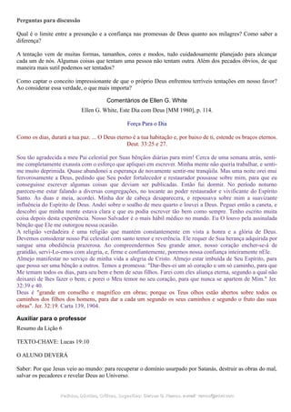 Perguntas para discussão
Qual é o limite entre a presunção e a confiança nas promessas de Deus quanto aos milagres? Como saber a
diferença?
A tentação vem de muitas formas, tamanhos, cores e modos, tudo cuidadosamente planejado para alcançar
cada um de nós. Algumas coisas que tentam uma pessoa não tentam outra. Além dos pecados óbvios, de que
maneira mais sutil podemos ser tentados?
Como captar o conceito impressionante de que o próprio Deus enfrentou terríveis tentações em nosso favor?
Ao considerar essa verdade, o que mais importa?
Comentários de Ellen G. White
Ellen G. White, Este Dia com Deus [MM 1980], p. 114.
Força Para o Dia
Como os dias, durará a tua paz. ... O Deus eterno é a tua habitação e, por baixo de ti, estende os braços eternos.
Deut. 33:25 e 27.
Sou tão agradecida a meu Pai celestial por Suas bênçãos diárias para mim! Cerca de uma semana atrás, senti-
me completamente exausta com o esforço que apliquei em escrever. Minha mente não queria trabalhar, e senti-
me muito deprimida. Quase abandonei a esperança de novamente sentir-me tranqüila. Mas uma noite orei mui
fervorosamente a Deus, pedindo que Seu poder fortalecedor e restaurador pousasse sobre mim, para que eu
conseguisse escrever algumas coisas que deviam ser publicadas. Então fui dormir. No período noturno
pareceu-me estar falando a diversas congregações, no tocante ao poder restaurador e vivificante do Espírito
Santo. Às duas e meia, acordei. Minha dor de cabeça desaparecera, e repousava sobre mim a suavizante
influência do Espírito de Deus. Andei sobre o soalho de meu quarto e louvei a Deus. Peguei então a caneta, e
descobri que minha mente estava clara e que eu podia escrever tão bem como sempre. Tenho escrito muita
coisa depois desta experiência. Nosso Salvador é o mais hábil médico no mundo. Eu O louvo pela assinalada
bênção que Ele me outorgou nessa ocasião.
A religião verdadeira é uma religião que mantém constantemente em vista a honra e a glória de Deus.
Devemos considerar nosso Pai celestial com santo temor e reverência. Ele requer de Sua herança adquirida por
sangue uma obediência prazerosa. Ao compreendermos Seu grande amor, nosso coração encher-se-á de
gratidão, servi-Lo-emos com alegria, e, firme e confiantemente, poremos nossa confiança inteiramente nEle.
Almejo manifestar no serviço de minha vida a alegria de Cristo. Almejo estar imbuída de Seu Espírito, para
que possa ser uma bênção a outros. Temos a promessa: "Dar-lhes-ei um só coração e um só caminho, para que
Me temam todos os dias, para seu bem e bem de seus filhos. Farei com eles aliança eterna, segundo a qual não
deixarei de lhes fazer o bem; e porei o Meu temor no seu coração, para que nunca se apartem de Mim." Jer.
32:39 e 40.
Deus é "grande em conselho e magnífico em obras; porque os Teus olhos estão abertos sobre todos os
caminhos dos filhos dos homens, para dar a cada um segundo os seus caminhos e segundo o fruto das suas
obras". Jer. 32:19. Carta 139, 1904.
Auxiliar para o professor
Resumo da Lição 6
TEXTO-CHAVE: Lucas 19:10
O ALUNO DEVERÁ
Saber: Por que Jesus veio ao mundo: para recuperar o domínio usurpado por Satanás, destruir as obras do mal,
salvar os pecadores e revelar Deus ao Universo.
Pedidos, Dúvidas, Críticas, Sugestões:Pedidos, Dúvidas, Críticas, Sugestões: Gerson G. Ramos.Gerson G. Ramos. e-mail:e-mail: ramos@advir.comramos@advir.com
 