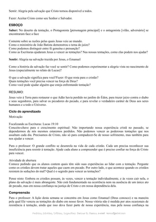 Sentir: Alegria pela salvação que Cristo tornou disponível a todos.
Fazer: Aceitar Cristo como seu Senhor e Salvador.
ESBOÇO
Saber: No deserto da tentação, o Protagonista [personagem principal] e o antagonista [vilão, adversário] se
encontraram face a face
Comente sobre as razões pelas quais Jesus veio ao mundo.
Como o ministério de João Batista demonstrou o tema do juízo?
Como podemos distinguir entre fé genuína e presunção?
Como as Escrituras ajudaram Jesus a vencer as tentações? Nas nossas tentações, como elas podem nos ajudar?
Sentir: Alegria na salvação trazida por Jesus, o Emanuel
Como a história da salvação faz você se sentir? Como podemos experimentar a alegria vista no nascimento de
Jesus (especialmente no relato de Lucas)?
O que a salvação significa para você?Fazer: O que resta para o cristão?
Quais tentações você precisa vencer na força de Deus?
Como você pode ajudar alguém que esteja enfrentando tentação?
RESUMO:
Jesus veio à Terra para restaurar o que Adão havia perdido no jardim do Éden, para trazer juízo contra o diabo
e seus seguidores, para salvar os pecadores do pecado, e para revelar o verdadeiro caráter de Deus aos seres
humanos e a todo o Universo.
Ciclo do aprendizado
Motivação
Focalizando as Escrituras: Lucas 19:10
Conceito-chave para o crescimento espiritual: Não importando nossa experiência cristã no passado, se
dependermos de nós mesmos estaremos perdidos. Não podemos vencer as poderosas tentações que nos
assaltam cada dia. Precisamos de Cristo, não só para compadecer-Se de nosso sofrimento, mas também para
nos ajudar a vencer.
Para o professor: O grande conflito se desenrola na vida de cada cristão. Cada um precisa reconhecer sua
insuficiência para resistir à tentação. Ajude cada aluno a compreender que é preciso confiar na força de Cristo
para vencer.
Atividade de abertura
Comece pedindo que os alunos contem quais têm sido suas experiências ao lidar com a tentação. Pergunte
como os cristãos devem tratar aqueles que caem em pecado. Por outro lado, o que acontece quando os cristãos
resistem às seduções do mal? Qual é o segredo para vencer as tentações?
Pense nisto: Embora os cristãos possam, às vezes, vencer a tentação individualmente, e às vezes cair nela, o
plano da salvação é mais abrangente. Não está fundamentado na ocorrência nem na ausência de um único ato
de pecado, mas em nossa confiança na justiça de Cristo e em nossa dependência dela.
Compreensão
Para o professor: A lição desta semana se concentra em Jesus como Emanuel (Deus conosco) e na maneira
pela qual Ele venceu as tentações do diabo em nosso favor. Nossa vitória não é medida por atos ocasionais de
resistência à tentação, ainda que isso deva fazer parte de nossa experiência, mas pela nossa confiança na
Pedidos, Dúvidas, Críticas, Sugestões:Pedidos, Dúvidas, Críticas, Sugestões: Gerson G. Ramos.Gerson G. Ramos. e-mail:e-mail: ramos@advir.comramos@advir.com
 