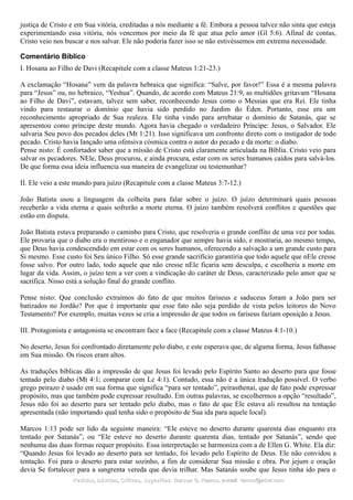 justiça de Cristo e em Sua vitória, creditadas a nós mediante a fé. Embora a pessoa talvez não sinta que esteja
experimentando essa vitória, nós vencemos por meio da fé que atua pelo amor (Gl 5:6). Afinal de contas,
Cristo veio nos buscar e nos salvar. Ele não poderia fazer isso se não estivéssemos em extrema necessidade.
Comentário Bíblico
I. Hosana ao Filho de Davi (Recapitule com a classe Mateus 1:21-23.)
A exclamação “Hosana” vem da palavra hebraica que significa: “Salve, por favor!” Essa é a mesma palavra
para “Jesus” ou, no hebraico, “Yeshua”. Quando, de acordo com Mateus 21:9, as multidões gritavam “Hosana
ao Filho de Davi”, estavam, talvez sem saber, reconhecendo Jesus como o Messias que era Rei. Ele tinha
vindo para restaurar o domínio que havia sido perdido no Jardim do Éden. Portanto, esse era um
reconhecimento apropriado de Sua realeza. Ele tinha vindo para arrebatar o domínio de Satanás, que se
apresentou como príncipe deste mundo. Agora havia chegado o verdadeiro Príncipe: Jesus, o Salvador. Ele
salvaria Seu povo dos pecados deles (Mt 1:21). Isso significava um confronto direto com o instigador de todo
pecado. Cristo havia lançado uma ofensiva cósmica contra o autor do pecado e da morte: o diabo.
Pense nisto: É confortador saber que a missão de Cristo está claramente articulada na Bíblia. Cristo veio para
salvar os pecadores. NEle, Deus procurou, e ainda procura, estar com os seres humanos caídos para salvá-los.
De que forma essa ideia influencia sua maneira de evangelizar ou testemunhar?
II. Ele veio a este mundo para juízo (Recapitule com a classe Mateus 3:7-12.)
João Batista usou a linguagem da colheita para falar sobre o juízo. O juízo determinará quais pessoas
receberão a vida eterna e quais sofrerão a morte eterna. O juízo também resolverá conflitos e questões que
estão em disputa.
João Batista estava preparando o caminho para Cristo, que resolveria o grande conflito de uma vez por todas.
Ele provaria que o diabo era o mentiroso e o enganador que sempre havia sido, e mostraria, ao mesmo tempo,
que Deus havia condescendido em estar com os seres humanos, oferecendo a salvação a um grande custo para
Si mesmo. Esse custo foi Seu único Filho. Só esse grande sacrifício garantiria que todo aquele que nEle cresse
fosse salvo. Por outro lado, todo aquele que não cresse nEle ficaria sem desculpa, e escolheria a morte em
lugar da vida. Assim, o juízo tem a ver com a vindicação do caráter de Deus, caracterizado pelo amor que se
sacrifica. Nisso está a solução final do grande conflito.
Pense nisto: Que conclusão extraímos do fato de que muitos fariseus e saduceus foram a João para ser
batizados no Jordão? Por que é importante que esse fato não seja perdido de vista pelos leitores do Novo
Testamento? Por exemplo, muitas vezes se cria a impressão de que todos os fariseus faziam oposição a Jesus.
III. Protagonista e antagonista se encontram face a face (Recapitule com a classe Mateus 4:1-10.)
No deserto, Jesus foi confrontado diretamente pelo diabo, e este esperava que, de alguma forma, Jesus falhasse
em Sua missão. Os riscos eram altos.
As traduções bíblicas dão a impressão de que Jesus foi levado pelo Espírito Santo ao deserto para que fosse
tentado pelo diabo (Mt 4:1; comparar com Lc 4:1). Contudo, essa não é a única tradução possível. O verbo
grego peirazo é usado em sua forma que significa “para ser tentado”, peirasthenai, que de fato pode expressar
propósito, mas que também pode expressar resultado. Em outras palavras, se escolhermos a opção “resultado”,
Jesus não foi ao deserto para ser tentado pelo diabo, mas o fato de que Ele estava ali resultou na tentação
apresentada (não importando qual tenha sido o propósito de Sua ida para aquele local).
Marcos 1:13 pode ser lido da seguinte maneira: “Ele esteve no deserto durante quarenta dias enquanto era
tentado por Satanás”, ou “Ele esteve no deserto durante quarenta dias, tentado por Satanás”, sendo que
nenhuma das duas formas requer propósito. Essa interpretação se harmoniza com a de Ellen G. White. Ela diz:
“Quando Jesus foi levado ao deserto para ser tentado, foi levado pelo Espírito de Deus. Ele não convidou a
tentação. Foi para o deserto para estar sozinho, a fim de considerar Sua missão e obra. Por jejum e oração
devia Se fortalecer para a sangrenta vereda que devia trilhar. Mas Satanás soube que Jesus tinha ido para o
Pedidos, Dúvidas, Críticas, Sugestões:Pedidos, Dúvidas, Críticas, Sugestões: Gerson G. Ramos.Gerson G. Ramos. e-mail:e-mail: ramos@advir.comramos@advir.com
 
