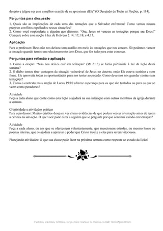 deserto e julgou ser essa a melhor ocasião de se aproximar dEle” (O Desejado de Todas as Nações, p. 114).
Perguntas para discussão
1. Quais são as implicações de cada uma das tentações que o Salvador enfrentou? Como vemos nossos
próprios conflitos espelhados nessas situações?
2. Como você responderia a alguém que dissesse: “Ora, Jesus só venceu as tentações porque era Deus!”
Comente sobre essa noção à luz de Hebreus 2:14, 17, 18, e 4:15.
Aplicação
Para o professor: Deus não nos deixou sem auxílio em meio às tentações que nos cercam. Só podemos vencer
a tentação quando temos um relacionamento com Deus, que fez tudo para estar conosco.
Perguntas para reflexão e aplicação
1. Como a oração: “Não nos deixes cair em tentação” (Mt 6:13) se torna pertinente à luz da lição desta
semana?
2. O diabo tentou tirar vantagem da situação vulnerável de Jesus no deserto, onde Ele estava sozinho e com
fome. Ele aproveita todas as oportunidades para nos tentar ao pecado. Como devemos nos guardar contra suas
tentações?
3. Como o contexto mais amplo de Lucas 19:10 oferece esperança para os que são tentados ou para os que se
veem como pecadores?
Atividade
Peça a cada aluno que conte como esta lição o ajudará na sua interação com outros membros da igreja durante
a semana.
Criatividade e atividades práticas
Para o professor: Muitos cristãos desejam ver claras evidências de que podem vencer a tentação antes de terem
a certeza da salvação. O que você pode dizer a alguém que se pergunte por que continua caindo em tentação?
Atividade
Peça a cada aluno, ou aos que se oferecerem voluntariamente, que mencionem estrofes, ou mesmo hinos ou
poesias inteiras, que os ajudam a apreciar o poder que Cristo trouxe a eles para serem vitoriosos.
Planejando atividades: O que sua classe pode fazer na próxima semana como resposta ao estudo da lição?
Pedidos, Dúvidas, Críticas, Sugestões:Pedidos, Dúvidas, Críticas, Sugestões: Gerson G. Ramos.Gerson G. Ramos. e-mail:e-mail: ramos@advir.comramos@advir.com
 