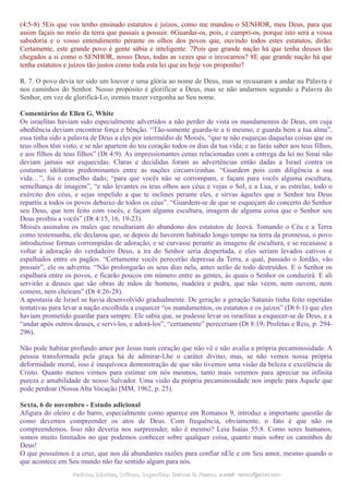 (4:5-8) 5Eis que vos tenho ensinado estatutos e juízos, como me mandou o SENHOR, meu Deus, para que
assim façais no meio da terra que passais a possuir. 6Guardai-os, pois, e cumpri-os, porque isto será a vossa
sabedoria e o vosso entendimento perante os olhos dos povos que, ouvindo todos estes estatutos, dirão:
Certamente, este grande povo é gente sábia e inteligente. 7Pois que grande nação há que tenha deuses tão
chegados a si como o SENHOR, nosso Deus, todas as vezes que o invocamos? 8E que grande nação há que
tenha estatutos e juízos tão justos como toda esta lei que eu hoje vos proponho?
R. 7. O povo devia ter sido um louvor e uma glória ao nome de Deus, mas se recusaram a andar na Palavra e
nos caminhos do Senhor. Nosso propósito é glorificar a Deus, mas se não andarmos segundo a Palavra do
Senhor, em vez de glorificá-Lo, iremos trazer vergonha ao Seu nome.
Comentários de Ellen G. White
Os israelitas haviam sido especialmente advertidos a não perder de vista os mandamentos de Deus, em cuja
obediência deviam encontrar força e bênção. “Tão-somente guarda-te a ti mesmo, e guarda bem a tua alma”,
essa tinha sido a palavra de Deus a eles por intermédio de Moisés, “que te não esqueças daquelas coisas que os
teus olhos têm visto, e se não apartem do teu coração todos os dias da tua vida; e as farás saber aos teus filhos,
e aos filhos de teus filhos” (Dt 4:9). As impressionantes cenas relacionadas com a entrega da lei no Sinai não
deviam jamais ser esquecidas. Claras e decididas foram as advertências então dadas a Israel contra os
costumes idólatras predominantes entre as nações circunvizinhas. “Guardem pois com diligência a sua
vida…”, foi o conselho dado; “para que vocês não se corrompam, e façam para vocês alguma escultura,
semelhança de imagem”, “e não levantes os teus olhos aos céus e vejas o Sol, e a Lua, e as estrelas, todo o
exército dos céus, e sejas impelido a que te inclines perante eles, e sirvas àqueles que o Senhor teu Deus
repartiu a todos os povos debaixo de todos os céus”. “Guardem-se de que se esqueçam do concerto do Senhor
seu Deus, que tem feito com vocês, e façam alguma escultura, imagem de alguma coisa que o Senhor seu
Deus proibiu a vocês” (Dt 4:15, 16, 19-23).
Moisés assinalou os males que resultariam do abandono dos estatutos de Jeová. Tomando o Céu e a Terra
como testemunha, ele declarou que, se depois de haverem habitado longo tempo na terra da promessa, o povo
introduzisse formas corrompidas de adoração, e se curvasse perante as imagens de escultura, e se recusasse a
voltar à adoração do verdadeiro Deus, a ira do Senhor seria despertada, e eles seriam levados cativos e
espalhados entre os pagãos. “Certamente vocês perecerão depressa da Terra, a qual, passado o Jordão, vão
possuir”, ele os advertiu. “Não prolongarão os seus dias nela, antes serão de todo destruídos. E o Senhor os
espalhará entre os povos, e ficarão poucos em número entre as gentes, às quais o Senhor os conduzirá. E ali
servirão a deuses que são obras de mãos de homens, madeira e pedra, que não veem, nem ouvem, nem
comem, nem cheiram” (Dt 4:26-28).
A apostasia de Israel se havia desenvolvido gradualmente. De geração a geração Satanás tinha feito repetidas
tentativas para levar a nação escolhida a esquecer “os mandamentos, os estatutos e os juízos” (Dt 6:1) que eles
haviam prometido guardar para sempre. Ele sabia que, se pudesse levar os israelitas a esquecer-se de Deus, e a
“andar após outros deuses, e servi-los, e adorá-los”, “certamente” pereceriam (Dt 8:19; Profetas e Reis, p. 294-
296).
Não pode habitar profundo amor por Jesus num coração que não vê e não avalia a própria pecaminosidade. A
pessoa transformada pela graça há de admirar-Lhe o caráter divino; mas, se não vemos nossa própria
deformidade moral, isso é inequívoca demonstração de que não tivemos uma visão da beleza e excelência de
Cristo. Quanto menos virmos para estimar em nós mesmos, tanto mais veremos para apreciar na infinita
pureza e amabilidade de nosso Salvador. Uma visão da própria pecaminosidade nos impele para Aquele que
pode perdoar (Nossa Alta Vocação [MM, 1962, p. 25).
Sexta, 6 de novembro - Estudo adicional
Afigura do oleiro e do barro, especialmente como aparece em Romanos 9, introduz a importante questão de
como devemos compreender os atos de Deus. Com frequência, obviamente, o fato é que não os
compreendemos. Isso não deveria nos surpreender, não é mesmo? Leia Isaías 55:8. Como seres humanos,
somos muito limitados no que podemos conhecer sobre qualquer coisa, quanto mais sobre os caminhos de
Deus!
O que possuímos é a cruz, que nos dá abundantes razões para confiar nEle e em Seu amor, mesmo quando o
que acontece em Seu mundo não faz sentido algum para nós.
Pedidos, Dúvidas, Críticas, Sugestões:Pedidos, Dúvidas, Críticas, Sugestões: Gerson G. Ramos.Gerson G. Ramos. e-mail:e-mail: ramos@advir.comramos@advir.com
 