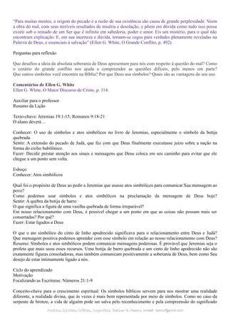 “Para muitas mentes, a origem do pecado e a razão de sua existência são causa de grande perplexidade. Veem
a obra do mal, com seus terríveis resultados de miséria e desolação, e põem em dúvida como tudo isso possa
existir sob o reinado de um Ser que é infinito em sabedoria, poder e amor. Eis um mistério, para o qual não
encontram explicação. E, em sua incerteza e dúvida, tornam-se cegos para verdades plenamente reveladas na
Palavra de Deus, e essenciais à salvação” (Ellen G. White, O Grande Conflito, p. 492).
Perguntas para reflexão
Que desafios a ideia da absoluta soberania de Deus apresentam para nós com respeito à questão do mal? Como
o cenário do grande conflito nos ajuda a compreender as questões difíceis, pelo menos em parte?
Que outros símbolos você encontra na Bíblia? Por que Deus usa símbolos? Quais são as vantagens do seu uso
Comentários de Ellen G. White
Ellen G. White, O Maior Discurso de Cristo, p. 114.
Auxiliar para o professor
Resumo da Lição
Texto-chave: Jeremias 19:1-15; Romanos 9:18-21
O aluno deverá…
Conhecer: O uso de símbolos e atos simbólicos no livro de Jeremias, especialmente o símbolo da botija
quebrada.
Sentir: A extensão do pecado de Judá, que fez com que Deus finalmente executasse juízo sobre a nação na
forma do exílio babilônico.
Fazer: Decidir prestar atenção aos sinais e mensagens que Deus coloca em seu caminho para evitar que ele
chegue a um ponto sem volta.
Esboço
Conhecer: Atos simbólicos
Qual foi o propósito de Deus ao pedir a Jeremias que usasse atos simbólicos para comunicar Sua mensagem ao
povo?
Como podemos usar símbolos e atos simbólicos na proclamação da mensagem de Deus hoje?
Sentir: A quebra da botija de barro
O que significa a figura de uma vasilha quebrada de forma irreparável?
Em nosso relacionamento com Deus, é possível chegar a um ponto em que as coisas não possam mais ser
consertadas? Por quê?
Fazer: Estar ligados a Deus
O que o ato simbólico do cinto de linho apodrecido significava para o relacionamento entre Deus e Judá?
Que mensagem positiva podemos aprender com esse símbolo em relação ao nosso relacionamento com Deus?
Resumo: Símbolos e atos simbólicos podem comunicar mensagens poderosas. É provável que Jeremias seja o
profeta que mais usou esses recursos. Uma botija de barro quebrada e um cinto de linho apodrecido não são
exatamente figuras consoladoras, mas também comunicam positivamente a soberania de Deus, bem como Seu
desejo de estar intimamente ligado a nós.
Ciclo do aprendizado
Motivação
Focalizando as Escrituras: Números 21:1-9
Conceito-chave para o crescimento espiritual: Os símbolos bíblicos servem para nos mostrar uma realidade
diferente, a realidade divina, que às vezes é mais bem representada por meio de símbolos. Como no caso da
serpente de bronze, a vida de alguém pode ser salva pelo reconhecimento e pela compreensão do significado
Pedidos, Dúvidas, Críticas, Sugestões:Pedidos, Dúvidas, Críticas, Sugestões: Gerson G. Ramos.Gerson G. Ramos. e-mail:e-mail: ramos@advir.comramos@advir.com
 