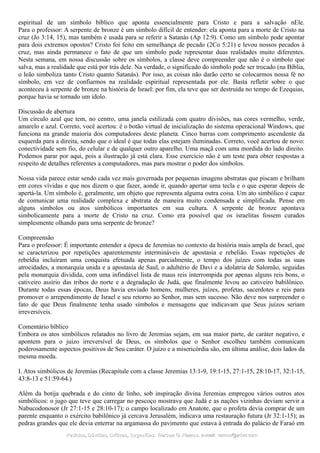 espiritual de um símbolo bíblico que aponta essencialmente para Cristo e para a salvação nEle.
Para o professor: A serpente de bronze é um símbolo difícil de entender: ela aponta para a morte de Cristo na
cruz (Jo 3:14, 15), mas também é usada para se referir a Satanás (Ap 12:9). Como um símbolo pode apontar
para dois extremos opostos? Cristo foi feito em semelhança de pecado (2Co 5:21) e levou nossos pecados à
cruz, mas ainda permanece o fato de que um símbolo pode representar duas realidades muito diferentes.
Nesta semana, em nossa discussão sobre os símbolos, a classe deve compreender que não é o símbolo que
salva, mas a realidade que está por trás dele. Na verdade, o significado do símbolo pode ser trocado (na Bíblia,
o leão simboliza tanto Cristo quanto Satanás). Por isso, as coisas não darão certo se colocarmos nossa fé no
símbolo, em vez de confiarmos na realidade espiritual representada por ele. Basta refletir sobre o que
aconteceu à serpente de bronze na história de Israel: por fim, ela teve que ser destruída no tempo de Ezequias,
porque havia se tornado um ídolo.
Discussão de abertura
Um círculo azul que tem, no centro, uma janela estilizada com quatro divisões, nas cores vermelho, verde,
amarelo e azul. Correto, você acertou: é o botão virtual de inicialização do sistema operacional Windows, que
funciona na grande maioria dos computadores deste planeta. Cinco barras com comprimento ascendente da
esquerda para a direita, sendo que o ideal é que todas elas estejam iluminadas. Correto, você acertou de novo:
conectividade sem fio, do celular e de qualquer outro aparelho. Uma maçã com uma mordida do lado direito.
Podemos parar por aqui, pois a ilustração já está clara. Esse exercício não é um teste para obter respostas a
respeito de detalhes referentes a computadores, mas para mostrar o poder dos símbolos.
Nossa vida parece estar sendo cada vez mais governada por pequenas imagens abstratas que piscam e brilham
em cores vívidas e que nos dizem o que fazer, aonde ir, quando apertar uma tecla e o que esperar depois de
apertá-la. Um símbolo é, geralmente, um objeto que representa alguma outra coisa. Um ato simbólico é capaz
de comunicar uma realidade complexa e abstrata de maneira muito condensada e simplificada. Pense em
alguns símbolos ou atos simbólicos importantes em sua cultura. A serpente de bronze apontava
simbolicamente para a morte de Cristo na cruz. Como era possível que os israelitas fossem curados
simplesmente olhando para uma serpente de bronze?
Compreensão
Para o professor: É importante entender a época de Jeremias no contexto da história mais ampla de Israel, que
se caracterizou por repetições aparentemente intermináveis de apostasia e rebelião. Essas repetições de
rebeldia incluíram uma conquista efetuada apenas parcialmente, o tempo dos juízes com todas as suas
atrocidades, a monarquia unida e a apostasia de Saul, o adultério de Davi e a idolatria de Salomão, seguidas
pela monarquia dividida, com uma infindável lista de maus reis interrompida por apenas alguns reis bons, o
cativeiro assírio das tribos do norte e a degradação de Judá, que finalmente levou ao cativeiro babilônico.
Durante todas essas épocas, Deus havia enviado homens, mulheres, juízes, profetas, sacerdotes e reis para
promover o arrependimento de Israel e seu retorno ao Senhor, mas sem sucesso. Não deve nos surpreender o
fato de que Deus finalmente tenha usado símbolos e mensagens que indicavam que Seus juízos seriam
irreversíveis.
Comentário bíblico
Embora os atos simbólicos relatados no livro de Jeremias sejam, em sua maior parte, de caráter negativo, e
apontem para o juízo irreversível de Deus, os símbolos que o Senhor escolheu também comunicam
poderosamente aspectos positivos de Seu caráter. O juízo e a misericórdia são, em última análise, dois lados da
mesma moeda.
I. Atos simbólicos de Jeremias (Recapitule com a classe Jeremias 13:1-9, 19:1-15, 27:1-15, 28:10-17, 32:1-15,
43:8-13 e 51:59-64.)
Além da botija quebrada e do cinto de linho, sob inspiração divina Jeremias empregou vários outros atos
simbólicos: o jugo que teve que carregar no pescoço mostrava que Judá e as nações vizinhas deviam servir a
Nabucodonosor (Jr 27:1-15 e 28:10-17); o campo localizado em Anatote, que o profeta devia comprar de um
parente enquanto o exército babilônico já cercava Jerusalém, indicava uma restauração futura (Jr 32:1-15); as
pedras grandes que ele devia enterrar na argamassa do pavimento que estava à entrada do palácio de Faraó em
Pedidos, Dúvidas, Críticas, Sugestões:Pedidos, Dúvidas, Críticas, Sugestões: Gerson G. Ramos.Gerson G. Ramos. e-mail:e-mail: ramos@advir.comramos@advir.com
 