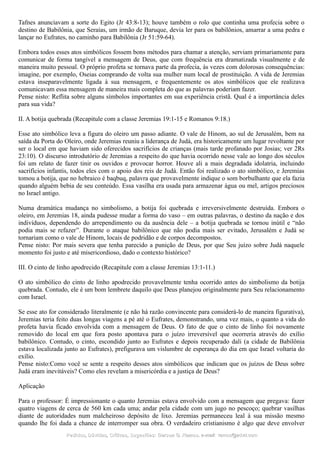 Tafnes anunciavam a sorte do Egito (Jr 43:8-13); houve também o rolo que continha uma profecia sobre o
destino de Babilônia, que Seraías, um irmão de Baruque, devia ler para os babilônios, amarrar a uma pedra e
lançar no Eufrates, no caminho para Babilônia (Jr 51:59-64).
Embora todos esses atos simbólicos fossem bons métodos para chamar a atenção, serviam primariamente para
comunicar de forma tangível a mensagem de Deus, que com frequência era dramatizada visualmente e de
maneira muito pessoal. O próprio profeta se tornava parte da profecia, às vezes com dolorosas consequências:
imagine, por exemplo, Oseias comprando de volta sua mulher num local de prostituição. A vida de Jeremias
estava inseparavelmente ligada à sua mensagem, e frequentemente os atos simbólicos que ele realizava
comunicavam essa mensagem de maneira mais completa do que as palavras poderiam fazer.
Pense nisto: Reflita sobre alguns símbolos importantes em sua experiência cristã. Qual é a importância deles
para sua vida?
II. A botija quebrada (Recapitule com a classe Jeremias 19:1-15 e Romanos 9:18.)
Esse ato simbólico leva a figura do oleiro um passo adiante. O vale de Hinom, ao sul de Jerusalém, bem na
saída da Porta do Oleiro, onde Jeremias reuniu a liderança de Judá, era historicamente um lugar revoltante por
ser o local em que haviam sido oferecidos sacrifícios de crianças (mais tarde profanado por Josias; ver 2Rs
23:10). O discurso introdutório de Jeremias a respeito do que havia ocorrido nesse vale ao longo dos séculos
foi um relato de fazer tinir os ouvidos e provocar horror. Houve ali a mais degradada idolatria, incluindo
sacrifícios infantis, todos eles com o apoio dos reis de Judá. Então foi realizado o ato simbólico, e Jeremias
tomou a botija, que no hebraico é baqbuq, palavra que provavelmente indique o som borbulhante que ela fazia
quando alguém bebia de seu conteúdo. Essa vasilha era usada para armazenar água ou mel, artigos preciosos
no Israel antigo.
Numa dramática mudança no simbolismo, a botija foi quebrada e irreversivelmente destruída. Embora o
oleiro, em Jeremias 18, ainda pudesse mudar a forma do vaso – em outras palavras, o destino da nação e dos
indivíduos, dependendo do arrependimento ou da ausência dele – a botija quebrada se tornou inútil e “não
podia mais se refazer”. Durante o ataque babilônico que não podia mais ser evitado, Jerusalém e Judá se
tornariam como o vale de Hinom, locais de podridão e de corpos decompostos.
Pense nisto: Por mais severa que tenha parecido a punição de Deus, por que Seu juízo sobre Judá naquele
momento foi justo e até misericordioso, dado o contexto histórico?
III. O cinto de linho apodrecido (Recapitule com a classe Jeremias 13:1-11.)
O ato simbólico do cinto de linho apodrecido provavelmente tenha ocorrido antes do simbolismo da botija
quebrada. Contudo, ele é um bom lembrete daquilo que Deus planejou originalmente para Seu relacionamento
com Israel.
Se esse ato for considerado literalmente (e não há razão convincente para considerá-lo de maneira figurativa),
Jeremias teria feito duas longas viagens a pé até o Eufrates, demonstrando, uma vez mais, o quanto a vida do
profeta havia ficado envolvida com a mensagem de Deus. O fato de que o cinto de linho foi novamente
removido do local em que fora posto apontava para o juízo irreversível que ocorreria através do exílio
babilônico. Contudo, o cinto, escondido junto ao Eufrates e depois recuperado dali (a cidade de Babilônia
estava localizada junto ao Eufrates), prefigurava um vislumbre de esperança do dia em que Israel voltaria do
exílio.
Pense nisto:Como você se sente a respeito desses atos simbólicos que indicam que os juízos de Deus sobre
Judá eram inevitáveis? Como eles revelam a misericórdia e a justiça de Deus?
Aplicação
Para o professor: É impressionante o quanto Jeremias estava envolvido com a mensagem que pregava: fazer
quatro viagens de cerca de 560 km cada uma; andar pela cidade com um jugo no pescoço; quebrar vasilhas
diante de autoridades num malcheiroso depósito de lixo. Jeremias permaneceu leal à sua missão mesmo
quando lhe foi dada a chance de interromper sua obra. O verdadeiro cristianismo é algo que deve envolver
Pedidos, Dúvidas, Críticas, Sugestões:Pedidos, Dúvidas, Críticas, Sugestões: Gerson G. Ramos.Gerson G. Ramos. e-mail:e-mail: ramos@advir.comramos@advir.com
 