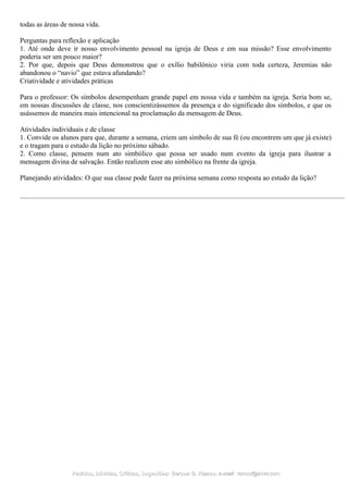 todas as áreas de nossa vida.
Perguntas para reflexão e aplicação
1. Até onde deve ir nosso envolvimento pessoal na igreja de Deus e em sua missão? Esse envolvimento
poderia ser um pouco maior?
2. Por que, depois que Deus demonstrou que o exílio babilônico viria com toda certeza, Jeremias não
abandonou o “navio” que estava afundando?
Criatividade e atividades práticas
Para o professor: Os símbolos desempenham grande papel em nossa vida e também na igreja. Seria bom se,
em nossas discussões de classe, nos conscientizássemos da presença e do significado dos símbolos, e que os
usássemos de maneira mais intencional na proclamação da mensagem de Deus.
Atividades individuais e de classe
1. Convide os alunos para que, durante a semana, criem um símbolo de sua fé (ou encontrem um que já existe)
e o tragam para o estudo da lição no próximo sábado.
2. Como classe, pensem num ato simbólico que possa ser usado num evento da igreja para ilustrar a
mensagem divina de salvação. Então realizem esse ato simbólico na frente da igreja.
Planejando atividades: O que sua classe pode fazer na próxima semana como resposta ao estudo da lição?
Pedidos, Dúvidas, Críticas, Sugestões:Pedidos, Dúvidas, Críticas, Sugestões: Gerson G. Ramos.Gerson G. Ramos. e-mail:e-mail: ramos@advir.comramos@advir.com
 