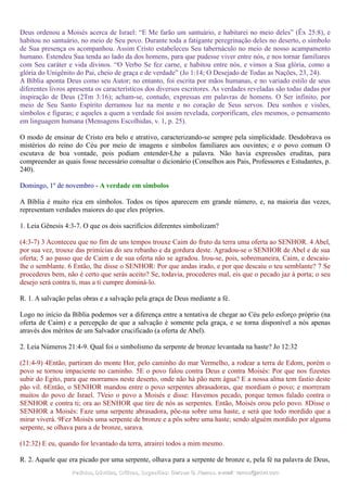 Deus ordenou a Moisés acerca de Israel: “E Me farão um santuário, e habitarei no meio deles” (Êx 25:8), e
habitou no santuário, no meio de Seu povo. Durante toda a fatigante peregrinação deles no deserto, o símbolo
de Sua presença os acompanhou. Assim Cristo estabeleceu Seu tabernáculo no meio de nosso acampamento
humano. Estendeu Sua tenda ao lado da dos homens, para que pudesse viver entre nós, e nos tornar familiares
com Seu caráter e vida divinos. “O Verbo Se fez carne, e habitou entre nós, e vimos a Sua glória, como a
glória do Unigênito do Pai, cheio de graça e de verdade” (Jo 1:14; O Desejado de Todas as Nações, 23, 24).
A Bíblia aponta Deus como seu Autor; no entanto, foi escrita por mãos humanas, e no variado estilo de seus
diferentes livros apresenta os característicos dos diversos escritores. As verdades reveladas são todas dadas por
inspiração de Deus (2Tm 3:16); acham-se, contudo, expressas em palavras de homens. O Ser infinito, por
meio de Seu Santo Espírito derramou luz na mente e no coração de Seus servos. Deu sonhos e visões,
símbolos e figuras; e aqueles a quem a verdade foi assim revelada, corporificam, eles mesmos, o pensamento
em linguagem humana (Mensagens Escolhidas, v. 1, p. 25).
O modo de ensinar de Cristo era belo e atrativo, caracterizando-se sempre pela simplicidade. Desdobrava os
mistérios do reino do Céu por meio de imagens e símbolos familiares aos ouvintes; e o povo comum O
escutava de boa vontade, pois podiam entender-Lhe a palavra. Não havia expressões eruditas, para
compreender as quais fosse necessário consultar o dicionário (Conselhos aos Pais, Professores e Estudantes, p.
240).
Domingo, 1º de novembro - A verdade em símbolos
A Bíblia é muito rica em símbolos. Todos os tipos aparecem em grande número, e, na maioria das vezes,
representam verdades maiores do que eles próprios.
1. Leia Gênesis 4:3-7. O que os dois sacrifícios diferentes simbolizam?
(4:3-7) 3 Aconteceu que no fim de uns tempos trouxe Caim do fruto da terra uma oferta ao SENHOR. 4 Abel,
por sua vez, trouxe das primícias do seu rebanho e da gordura deste. Agradou-se o SENHOR de Abel e de sua
oferta; 5 ao passo que de Caim e de sua oferta não se agradou. Irou-se, pois, sobremaneira, Caim, e descaiu-
lhe o semblante. 6 Então, lhe disse o SENHOR: Por que andas irado, e por que descaiu o teu semblante? 7 Se
procederes bem, não é certo que serás aceito? Se, todavia, procederes mal, eis que o pecado jaz à porta; o seu
desejo será contra ti, mas a ti cumpre dominá-lo.
R. 1. A salvação pelas obras e a salvação pela graça de Deus mediante a fé.
Logo no início da Bíblia podemos ver a diferença entre a tentativa de chegar ao Céu pelo esforço próprio (na
oferta de Caim) e a percepção de que a salvação é somente pela graça, e se torna disponível a nós apenas
através dos méritos de um Salvador crucificado (a oferta de Abel).
2. Leia Números 21:4-9. Qual foi o simbolismo da serpente de bronze levantada na haste? Jo 12:32
(21:4-9) 4Então, partiram do monte Hor, pelo caminho do mar Vermelho, a rodear a terra de Edom, porém o
povo se tornou impaciente no caminho. 5E o povo falou contra Deus e contra Moisés: Por que nos fizestes
subir do Egito, para que morramos neste deserto, onde não há pão nem água? E a nossa alma tem fastio deste
pão vil. 6Então, o SENHOR mandou entre o povo serpentes abrasadoras, que mordiam o povo; e morreram
muitos do povo de Israel. 7Veio o povo a Moisés e disse: Havemos pecado, porque temos falado contra o
SENHOR e contra ti; ora ao SENHOR que tire de nós as serpentes. Então, Moisés orou pelo povo. 8Disse o
SENHOR a Moisés: Faze uma serpente abrasadora, põe-na sobre uma haste, e será que todo mordido que a
mirar viverá. 9Fez Moisés uma serpente de bronze e a pôs sobre uma haste; sendo alguém mordido por alguma
serpente, se olhava para a de bronze, sarava.
(12:32) E eu, quando for levantado da terra, atrairei todos a mim mesmo.
R. 2. Aquele que era picado por uma serpente, olhava para a serpente de bronze e, pela fé na palavra de Deus,
Pedidos, Dúvidas, Críticas, Sugestões:Pedidos, Dúvidas, Críticas, Sugestões: Gerson G. Ramos.Gerson G. Ramos. e-mail:e-mail: ramos@advir.comramos@advir.com
 