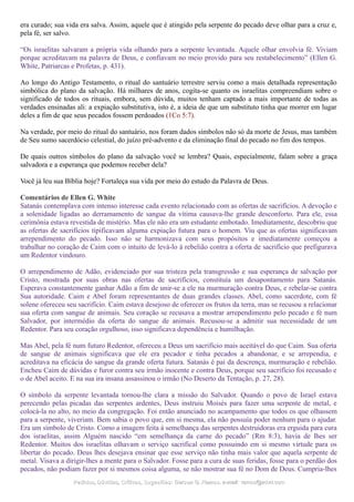 era curado; sua vida era salva. Assim, aquele que é atingido pela serpente do pecado deve olhar para a cruz e,
pela fé, ser salvo.
“Os israelitas salvaram a própria vida olhando para a serpente levantada. Aquele olhar envolvia fé. Viviam
porque acreditavam na palavra de Deus, e confiavam no meio provido para seu restabelecimento” (Ellen G.
White, Patriarcas e Profetas, p. 431).
Ao longo do Antigo Testamento, o ritual do santuário terrestre serviu como a mais detalhada representação
simbólica do plano da salvação. Há milhares de anos, cogita-se quanto os israelitas compreendiam sobre o
significado de todos os rituais, embora, sem dúvida, muitos tenham captado a mais importante de todas as
verdades ensinadas ali: a expiação substitutiva, isto é, a ideia de que um substituto tinha que morrer em lugar
deles a fim de que seus pecados fossem perdoados (1Co 5:7).
Na verdade, por meio do ritual do santuário, nos foram dados símbolos não só da morte de Jesus, mas também
de Seu sumo sacerdócio celestial, do juízo pré-advento e da eliminação final do pecado no fim dos tempos.
De quais outros símbolos do plano da salvação você se lembra? Quais, especialmente, falam sobre a graça
salvadora e a esperança que podemos receber dela?
Você já leu sua Bíblia hoje? Fortaleça sua vida por meio do estudo da Palavra de Deus.
Comentários de Ellen G. White
Satanás contemplava com intenso interesse cada evento relacionado com as ofertas de sacrifícios. A devoção e
a solenidade ligadas ao derramamento de sangue da vítima causava-lhe grande desconforto. Para ele, essa
cerimônia estava revestida de mistério. Mas ele não era um estudante embotado. Imediatamente, descobriu que
as ofertas de sacrifícios tipificavam alguma expiação futura para o homem. Viu que as ofertas significavam
arrependimento do pecado. Isso não se harmonizava com seus propósitos e imediatamente começou a
trabalhar no coração de Caim com o intuito de levá-lo à rebelião contra a oferta de sacrifício que prefigurava
um Redentor vindouro.
O arrependimento de Adão, evidenciado por sua tristeza pela transgressão e sua esperança de salvação por
Cristo, mostrada por suas obras nas ofertas de sacrifícios, constituía um desapontamento para Satanás.
Esperava constantemente ganhar Adão a fim de unir-se a ele na murmuração contra Deus, e rebelar-se contra
Sua autoridade. Caim e Abel foram representantes de duas grandes classes. Abel, como sacerdote, com fé
solene ofereceu seu sacrifício. Caim estava desejoso de oferecer os frutos da terra, mas se recusou a relacionar
sua oferta com sangue de animais. Seu coração se recusava a mostrar arrependimento pelo pecado e fé num
Salvador, por intermédio da oferta do sangue de animais. Recusou-se a admitir sua necessidade de um
Redentor. Para seu coração orgulhoso, isso significava dependência e humilhação.
Mas Abel, pela fé num futuro Redentor, ofereceu a Deus um sacrifício mais aceitável do que Caim. Sua oferta
de sangue de animais significava que ele era pecador e tinha pecados a abandonar, e se arrependia, e
acreditava na eficácia do sangue da grande oferta futura. Satanás é pai da descrença, murmuração e rebelião.
Encheu Caim de dúvidas e furor contra seu irmão inocente e contra Deus, porque seu sacrifício foi recusado e
o de Abel aceito. E na sua ira insana assassinou o irmão (No Deserto da Tentação, p. 27, 28).
O símbolo da serpente levantada tornou-lhe clara a missão do Salvador. Quando o povo de Israel estava
perecendo pelas picadas das serpentes ardentes, Deus instruiu Moisés para fazer uma serpente de metal, e
colocá-la no alto, no meio da congregação. Foi então anunciado no acampamento que todos os que olhassem
para a serpente, viveriam. Bem sabia o povo que, em si mesma, ela não possuía poder nenhum para o ajudar.
Era um símbolo de Cristo. Como a imagem feita à semelhança das serpentes destruidoras era erguida para cura
dos israelitas, assim Alguém nascido “em semelhança da carne do pecado” (Rm 8:3), havia de lhes ser
Redentor. Muitos dos israelitas olhavam o serviço sacrifical como possuindo em si mesmo virtude para os
libertar do pecado. Deus lhes desejava ensinar que esse serviço não tinha mais valor que aquela serpente de
metal. Visava a dirigir-lhes a mente para o Salvador. Fosse para a cura de suas feridas, fosse para o perdão dos
pecados, não podiam fazer por si mesmos coisa alguma, se não mostrar sua fé no Dom de Deus. Cumpria-lhes
Pedidos, Dúvidas, Críticas, Sugestões:Pedidos, Dúvidas, Críticas, Sugestões: Gerson G. Ramos.Gerson G. Ramos. e-mail:e-mail: ramos@advir.comramos@advir.com
 