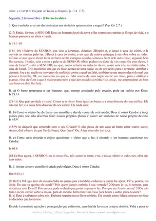 olhar, e viver (O Desejado de Todas as Nações, p. 174, 175).
Segunda, 2 de novembro - O barro do oleiro
3. Que verdades cruciais são ensinadas nos símbolos apresentados a seguir? (Ver Gn 2:7.)
(2:7) Então, formou o SENHOR Deus ao homem do pó da terra e lhe soprou nas narinas o fôlego de vida, e o
homem passou a ser alma vivente.
Jr 18:1-10
(18:1-10) 1Palavra do SENHOR que veio a Jeremias, dizendo: 2Dispõe-te, e desce à casa do oleiro, e lá
ouvirás as minhas palavras. 3Desci à casa do oleiro, e eis que ele estava entregue à sua obra sobre as rodas.
4Como o vaso que o oleiro fazia de barro se lhe estragou na mão, tornou a fazer dele outro vaso, segundo bem
lhe pareceu. 5Então, veio a mim a palavra do SENHOR: 6Não poderei eu fazer de vós como fez este oleiro, ó
casa de Israel? —diz o SENHOR; eis que, como o barro na mão do oleiro, assim sois vós na minha mão, ó
casa de Israel. 7No momento em que eu falar acerca de uma nação ou de um reino para o arrancar, derribar e
destruir, 8se a tal nação se converter da maldade contra a qual eu falei, também eu me arrependerei do mal que
pensava fazer-lhe. 9E, no momento em que eu falar acerca de uma nação ou de um reino, para o edificar e
plantar, 10se ele fizer o que é mal perante mim e não der ouvidos à minha voz, então, me arrependerei do bem
que houvera dito lhe faria.
R. a) O barro representa o ser humano, que, mesmo arruinado pelo pecado, pode ser refeito por Deus.
Is 29:16
(29:16) Que perversidade a vossa! Como se o oleiro fosse igual ao barro, e a obra dissesse do seu artífice: Ele
não me fez; e a coisa feita dissesse do seu oleiro: Ele nada sabe.
R. b) Como o oleiro faz do barro um utensílio e decide como ele será usado, Deus é nosso Criador e traça
planos para nós; não devemos fazer nossos próprios planos e querer ser senhores de nosso próprio destino.
Is 45:9
(45:9) Ai daquele que contende com o seu Criador! E não passa de um caco de barro entre outros cacos.
Acaso, dirá o barro ao que lhe dá forma: Que fazes? Ou: A tua obra não tem alça.
R. c) Como seria absurdo o objeto questionar o oleiro que o fez, é absurdo o ser humano questionar seu
Criador.
Is 64:8
(64:8) Mas agora, ó SENHOR, tu és nosso Pai, nós somos o barro, e tu, o nosso oleiro; e todos nós, obra das
tuas mãos.
R. d) Assim como o utensílio é criado pelo oleiro, Deus é nosso Criador.
Rm 9:18-21
(9:18-21) 18Logo, tem ele misericórdia de quem quer e também endurece a quem lhe apraz. 19Tu, porém, me
dirás: De que se queixa ele ainda? Pois quem jamais resistiu à sua vontade? 20Quem és tu, ó homem, para
discutires com Deus?! Porventura, pode o objeto perguntar a quem o fez: Por que me fizeste assim? 21Ou não
tem o oleiro direito sobre a massa, para do mesmo barro fazer um vaso para honra e outro, para desonra?
R. e) Deus é soberano sobre nós. Embora respeite nosso livre-arbítrio, Ele decide como lidará conosco em face
às decisões que tomamos.
Devido à constante rejeição e perseguição que enfrentou, sem dúvida Jeremias desejou desistir. Valia a pena se
Pedidos, Dúvidas, Críticas, Sugestões:Pedidos, Dúvidas, Críticas, Sugestões: Gerson G. Ramos.Gerson G. Ramos. e-mail:e-mail: ramos@advir.comramos@advir.com
 