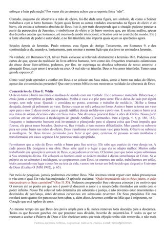 esforçar e lutar pela nação? Por vezes ele certamente achou que a resposta fosse “não”.
Contudo, enquanto ele observava a mão do oleiro, foi-lhe dada uma figura, um símbolo, de como o Senhor
trabalhava com o barro humano. Sejam quais forem as outras verdades encontradas na figura do oleiro e do
barro, ela ensina a soberania absoluta de Deus. Isto é, por mais desesperada que a situação pudesse parecer a
partir da perspectiva de Jeremias, o simbolismo do oleiro e do barro mostrou que, em última análise, apesar
das decisões erradas que tomamos, até mesmo de modo intencional, o Senhor está no controle do mundo. Ele é
a fonte absoluta de poder e autoridade, e no fim triunfará, não importa quais sejam as aparências agora.
Séculos depois de Jeremias, Paulo retomou essa figura do Antigo Testamento, em Romanos 9, e deu
continuidade a ela, usando-a, basicamente, para ensinar a mesma lição que ela deve ter ensinado a Jeremias.
Na verdade, em Romanos 9:21, talvez Paulo estivesse se referindo diretamente a Jeremias 18:6. Podemos estar
certos de que, apesar da realidade do livre-arbítrio humano, bem como dos frequentes resultados calamitosos
do abuso desse livre-arbítrio, podemos, por fim, ter esperança na absoluta soberania de nosso amoroso e
abnegado Deus, cujo amor é revelado na cruz. O mal não vai triunfar. Deus e Seu amor triunfarão. Temos uma
grande esperança!
Como você pode aprender a confiar em Deus e se colocar em Suas mãos, como o barro nas mãos do Oleiro,
apesar das circunstâncias presentes? Que outros textos bíblicos nos mostram a realidade da soberania de Deus
Comentários de Ellen G. White
O oleiro toma o barro nas mãos e molda-o de acordo com sua vontade. Ele o amassa e manipula. Dilacera-o, e
então junta e comprime as partes separadas. Molha o vaso e o põe para secar. Ele o deixa de lado por algum
tempo, sem nele tocar. Quando o considera no ponto, continua o trabalho de moldá-lo. Dá-lhe a forma
desejada, depois dá polimento ao vaso. Deixa-o secar ao sol e coloca no forno. Assim o barro se torna um vaso
apto para o uso. É desse modo que o grande Artífice deseja moldar-nos e polir-nos. E assim como o barro está
nas mãos do oleiro, devemos estar em Suas mãos. Não devemos procurar fazer a obra do Oleiro. Nossa parte
consiste em ser submissos à modelagem do grande Artífice (Testemunhos Para a Igreja, v. 8, p. 186, 187).
Enquanto o instrumento humano está inventando e planejando para si alguma coisa que Deus impediu que
fizesse, ele passa maus bocados. Queixa-se, fica irritado, e tem maiores dificuldades. Mas quando se submete
para ser como barro nas mãos do oleiro, Deus transforma o homem num vaso para honra. O barro se submete
à moldagem. Se Deus tivesse permissão para fazer o que quer, centenas de pessoas seriam moldadas e
transformadas em vasos segundo Lhe parecesse mais apropriado.
Permitamos que a mão de Deus molde o barro para Seu serviço. Ele sabe que espécie de vaso deseja ter. A
cada pessoa Ele designou a sua obra. Deus sabe qual é o lugar a que ela se adapta melhor. Muitos estão
trabalhando em oposição à vontade de Deus, e prejudicam a textura. O Senhor quer que todos sejam submissos
à Sua orientação divina. Ele colocará os homens onde se deixem moldar à divina semelhança de Cristo. Se o
próprio eu se submeter à moldagem, se cooperarmos com Deus, se orarmos em união, trabalharmos em união,
todos assumindo seu lugar como fios na teia da vida, vamos nos tornar um belo tecido que alegrará o Universo
de Deus (Exaltai-O [MM 1992], p. 65).
Por meio de pesquisas, jamais poderemos encontrar Deus. Não devemos tentar erguer com mãos presunçosas
o véu com o qual Ele vela Sua majestade. O apóstolo exclama: “Quão insondáveis são os Seus juízos, e quão
inescrutáveis os Seus caminhos!” (Rm 11:33). Podemos compreender Seu trato para conosco e os motivos que
O movem até ao ponto em que nos é possível discernir o amor e a misericórdia ilimitados em união com o
poder infinito. Nosso Pai celestial tudo determina em sabedoria e justiça, e não devemos estar descontentes e
destituídos de confiança, antes devemos curvar-nos em submissão reverente. De Seus propósitos Ele nos
revelará tanto quanto for para nosso bem saber, e, além disso, devemos confiar na Mão que é onipotente, no
Coração que está repleto de amor.
Ao mesmo tempo em que Deus deu prova ampla para a fé, nunca removeu toda desculpa para a descrença.
Todos os que buscam ganchos em que pendurar suas dúvidas, haverão de encontrá-los. E todos os que se
recusam a aceitar a Palavra de Deus e Lhe obedecer antes que toda objeção tenha sido removida, e não mais
Pedidos, Dúvidas, Críticas, Sugestões:Pedidos, Dúvidas, Críticas, Sugestões: Gerson G. Ramos.Gerson G. Ramos. e-mail:e-mail: ramos@advir.comramos@advir.com
 