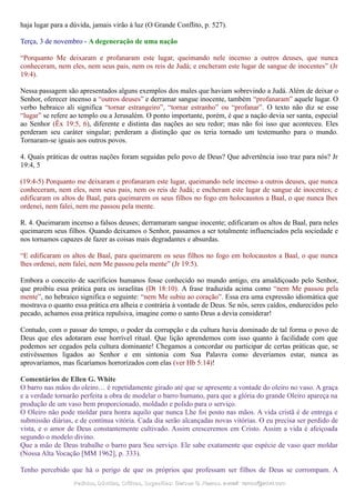haja lugar para a dúvida, jamais virão à luz (O Grande Conflito, p. 527).
Terça, 3 de novembro - A degeneração de uma nação
“Porquanto Me deixaram e profanaram este lugar, queimando nele incenso a outros deuses, que nunca
conheceram, nem eles, nem seus pais, nem os reis de Judá; e encheram este lugar de sangue de inocentes” (Jr
19:4).
Nessa passagem são apresentados alguns exemplos dos males que haviam sobrevindo a Judá. Além de deixar o
Senhor, oferecer incenso a “outros deuses” e derramar sangue inocente, também “profanaram” aquele lugar. O
verbo hebraico ali significa “tornar estrangeiro”, “tornar estranho” ou “profanar”. O texto não diz se esse
“lugar” se refere ao templo ou a Jerusalém. O ponto importante, porém, é que a nação devia ser santa, especial
ao Senhor (Êx 19:5, 6), diferente e distinta das nações ao seu redor; mas não foi isso que aconteceu. Eles
perderam seu caráter singular; perderam a distinção que os teria tornado um testemunho para o mundo.
Tornaram-se iguais aos outros povos.
4. Quais práticas de outras nações foram seguidas pelo povo de Deus? Que advertência isso traz para nós? Jr
19:4, 5
(19:4-5) Porquanto me deixaram e profanaram este lugar, queimando nele incenso a outros deuses, que nunca
conheceram, nem eles, nem seus pais, nem os reis de Judá; e encheram este lugar de sangue de inocentes; e
edificaram os altos de Baal, para queimarem os seus filhos no fogo em holocaustos a Baal, o que nunca lhes
ordenei, nem falei, nem me passou pela mente.
R. 4. Queimaram incenso a falsos deuses; derramaram sangue inocente; edificaram os altos de Baal, para neles
queimarem seus filhos. Quando deixamos o Senhor, passamos a ser totalmente influenciados pela sociedade e
nos tornamos capazes de fazer as coisas mais degradantes e absurdas.
“E edificaram os altos de Baal, para queimarem os seus filhos no fogo em holocaustos a Baal, o que nunca
lhes ordenei, nem falei, nem Me passou pela mente” (Jr 19:5).
Embora o conceito de sacrifícios humanos fosse conhecido no mundo antigo, era amaldiçoado pelo Senhor,
que proibiu essa prática para os israelitas (Dt 18:10). A frase traduzida acima como “nem Me passou pela
mente”, no hebraico significa o seguinte: “nem Me subiu ao coração”. Essa era uma expressão idiomática que
mostrava o quanto essa prática era alheia e contrária à vontade de Deus. Se nós, seres caídos, endurecidos pelo
pecado, achamos essa prática repulsiva, imagine como o santo Deus a devia considerar!
Contudo, com o passar do tempo, o poder da corrupção e da cultura havia dominado de tal forma o povo de
Deus que eles adotaram esse horrível ritual. Que lição aprendemos com isso quanto à facilidade com que
podemos ser cegados pela cultura dominante! Chegamos a concordar ou participar de certas práticas que, se
estivéssemos ligados ao Senhor e em sintonia com Sua Palavra como deveríamos estar, nunca as
aprovaríamos, mas ficaríamos horrorizados com elas (ver Hb 5:14)!
Comentários de Ellen G. White
O barro nas mãos do oleiro… é repetidamente girado até que se apresente a vontade do oleiro no vaso. A graça
e a verdade tornarão perfeita a obra de modelar o barro humano, para que a glória do grande Oleiro apareça na
produção de um vaso bem proporcionado, moldado e polido para o serviço.
O Oleiro não pode moldar para honra aquilo que nunca Lhe foi posto nas mãos. A vida cristã é de entrega e
submissão diárias, e de contínua vitória. Cada dia serão alcançadas novas vitórias. O eu precisa ser perdido de
vista, e o amor de Deus constantemente cultivado. Assim cresceremos em Cristo. Assim a vida é afeiçoada
segundo o modelo divino.
Que a mão de Deus trabalhe o barro para Seu serviço. Ele sabe exatamente que espécie de vaso quer moldar
(Nossa Alta Vocação [MM 1962], p. 333).
Tenho percebido que há o perigo de que os próprios que professam ser filhos de Deus se corrompam. A
Pedidos, Dúvidas, Críticas, Sugestões:Pedidos, Dúvidas, Críticas, Sugestões: Gerson G. Ramos.Gerson G. Ramos. e-mail:e-mail: ramos@advir.comramos@advir.com
 