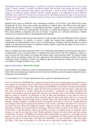 libertinagem está acorrentando homens e mulheres em cativeiro. Parecem estar cheios de si e fracos para
resistir e vencer o apetite e a paixão. Em Deus há poder; nEle há força. Caso lancem mão disso, o poder
vivificante de Jesus estimulará todos aqueles que professam o nome de Cristo. Estamos circundados de
perigos; e só estaremos seguros quando sentirmos a própria fraqueza e nos apegarmos ao nosso poderoso
Libertador com a mão da fé. Vivemos em um tempo terrível. Não podemos deixar de vigiar e orar nem por um
momento. Nosso desamparado ser precisa se apoiar em Jesus, nosso compassivo Redentor. (Testemunhos Para
a Igreja, v. 3, p. 473).
Quando Cristo enviou os discípulos com a mensagem evangélica, a fé em Deus e Sua Palavra havia quase
desaparecido da Terra. Entre o povo judeu, que professava conhecer Jeová, Sua Palavra havia sido posta à
margem para dar lugar à tradição e às especulações humanas. A ambição egoísta, o amor da ostentação e a
ganância do lucro absorviam os pensamentos dos homens. À medida que desaparecia a reverência para com
Deus, fugia também a compaixão para com os homens. O egoísmo era o princípio dominante, e Satanás
executava sua vontade na miséria e na degradação da humanidade.
Instrumentos satânicos tomavam posse dos homens. O corpo humano, feito para habitação de Deus, tornou-se
morada de demônios. Os sentidos, os nervos e órgãos dos homens eram manejados por influências
sobrenaturais na condescendência com as mais vis concupiscências. O próprio cunho dos demônios se achava
impresso na fisionomia dos homens. O semblante humano refletia a expressão das legiões do mal de que os
próprios homens estavam possuídos.
Qual é a condição do mundo atualmente? Não é a fé na Bíblia hoje destruída tão eficazmente pela alta crítica e
as especulações, como o era pela tradição e o rabinismo dos dias de Jesus? Não têm a ambição e a cobiça e o
amor do prazer tão forte domínio no coração dos homens agora como possuíam então? No professo mundo
cristão, mesmo nas professas igrejas de Cristo, quão poucos são regidos por princípios cristãos! Nos círculos
comerciais, sociais, domésticos, e mesmo nos religiosos, quão poucos fazem dos ensinos de Cristo a regra do
viver diário! (A Ciência do Bom Viver, p. 142).
Quarta, 4 de novembro - Quebrando a botija
Como vimos ontem, a nação havia caído em profunda apostasia. O povo não estava entendendo a mensagem.
Então, Deus usou Jeremias para realizar um convincente ato simbólico que deveria ajudar a despertá-lo para o
perigo que estava enfrentando.
5. Leia Jeremias 19:1-15. O que o profeta devia fazer e qual era o significado desse ato?
(19:1-15) 1Assim diz o SENHOR: Vai, compra uma botija de oleiro e leva contigo alguns dos anciãos do povo
e dos anciãos dos sacerdotes; 2sai ao vale do filho de Hinom, que está à entrada da Porta do Oleiro, e apregoa
ali as palavras que eu te disser; 3e dize: Ouvi a palavra do SENHOR, ó reis de Judá e moradores de Jerusalém.
Assim diz o SENHOR dos Exércitos, o Deus de Israel: Eis que trarei mal sobre este lugar, e quem quer que
dele ouvir retinir-lhe-ão os ouvidos. 4Porquanto me deixaram e profanaram este lugar, queimando nele
incenso a outros deuses, que nunca conheceram, nem eles, nem seus pais, nem os reis de Judá; e encheram este
lugar de sangue de inocentes; 5e edificaram os altos de Baal, para queimarem os seus filhos no fogo em
holocaustos a Baal, o que nunca lhes ordenei, nem falei, nem me passou pela mente. 6Por isso, eis que vêm
dias, diz o SENHOR, em que este lugar já não se chamará Tofete, nem vale do filho de Hinom, mas o vale da
Matança. 7Porque dissiparei o conselho de Judá e de Jerusalém neste lugar e os farei cair à espada diante de
seus inimigos e pela mão dos que procuram tirar-lhes a vida; e darei o seu cadáver por pasto às aves dos céus e
aos animais da terra. 8Porei esta cidade por espanto e objeto de assobios; todo aquele que passar por ela se
espantará e assobiará, por causa de todas as suas pragas. 9Fá-los-ei comer as carnes de seus filhos e as carnes
de suas filhas, e cada um comerá a carne do seu próximo, no cerco e na angústia em que os apertarão os seus
inimigos e os que buscam tirar-lhes a vida. 10Então, quebrarás a botija à vista dos homens que foram contigo
11e lhes dirás: Assim diz o SENHOR dos Exércitos: Deste modo quebrarei eu este povo e esta cidade, como se
quebra o vaso do oleiro, que não pode mais refazer-se, e os enterrarão em Tofete, porque não haverá outro
lugar para os enterrar. 12Assim farei a este lugar, diz o SENHOR, e aos seus moradores; e farei desta cidade
um Tofete. 13As casas de Jerusalém e as casas dos reis de Judá serão imundas como o lugar de Tofete;
Pedidos, Dúvidas, Críticas, Sugestões:Pedidos, Dúvidas, Críticas, Sugestões: Gerson G. Ramos.Gerson G. Ramos. e-mail:e-mail: ramos@advir.comramos@advir.com
 