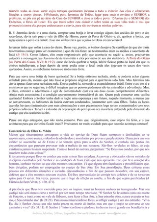 também todas as casas sobre cujos terraços queimaram incenso a todo o exército dos céus e ofereceram
libações a outros deuses. 14Voltando, pois, Jeremias de Tofete, lugar para onde o enviara o SENHOR a
profetizar, se pôs em pé no átrio da Casa do SENHOR e disse a todo o povo: 15Assim diz o SENHOR dos
Exércitos, o Deus de Israel: Eis que trarei sobre esta cidade e sobre todas as suas vilas todo o mal que
pronunciei contra ela, porque endureceram a cerviz, para não ouvirem as minhas palavras.
R. 5. Jeremias devia ir a uma olaria, comprar uma botija e levar consigo alguns dos anciãos do povo e dos
sacerdotes; devia sair para o vale do filho de Hinom, perto da Porta do Oleiro e, ali, quebrar a botija, que
representava o povo e a cidade. Esse ato simbolizava que o juízo de Deus era irreversível.
Jeremias tinha que voltar à casa do oleiro. Dessa vez, porém, o Senhor desejava Se certificar de que ele traria
testemunhas consigo para ver exatamente o que ele iria fazer. As testemunhas eram os anciãos e sacerdotes de
Judá (Jr 19:1). Como líderes, eles eram responsáveis pelo que acontecia na nação e, assim, precisavam
entender a mensagem que Jeremias devia transmitir a eles por meio de seu ato simbólico. A Porta do Oleiro
(ou Porta dos Cacos, NVI; Jr 19:2), onde ele devia quebrar a botija, talvez ficasse perto do local em que os
oleiros trabalhavam, e logo depois da porta podia estar o local onde eles jogavam os cacos dos vasos
quebrados. Assim, o simbolismo tornou-se ainda mais forte.
Para que serve uma botija de barro quebrada? Se a botija estivesse rachada, ainda se poderia achar alguma
utilidade para ela, mesmo que não fosse o propósito original para o qual havia sido feita. Mas Jeremias não
devia apenas fazer uma rachadura nela. Devia quebrá-la, tornando-a essencialmente inútil. Entre o ato em si e
as palavras que se seguiram, é difícil imaginar que as pessoas pudessem não ter entendido a advertência. Mas,
é claro, entender a advertência e agir de conformidade com ela são duas coisas completamente diferentes.
Ainda mais assustadora é a condição aparentemente irremediável do ato. Quem pode consertar uma vasilha
quebrada? Embora o Senhor tenha dado à nação uma esperança e um futuro, naquele momento, a menos que
se convertessem, os habitantes da Judeia estavam condenados, juntamente com seus filhos. Todos os locais
que eles haviam contaminado com suas abominações e atos pecaminosos logo seriam contaminados com seus
próprios cadáveres. Talvez a extensão da depravação do povo possa ser mais bem entendida pela dimensão do
castigo que ela ocasionou a eles.
Pense em algo estragado, que não tenha conserto. Para que, originalmente, esse objeto foi feito, e o que
aconteceu para que ele tenha ficado inútil? Precisamos ter muito cuidado para que isso não aconteça conosco!
Comentários de Ellen G. White
Muitos que sinceramente consagram a vida ao serviço de Deus ficam surpresos e desiludidos ao se
encontrarem, como nunca, rodeados de obstáculos e assediados por provas e perplexidades. Oram para que seu
caráter se assemelhe ao de Cristo e se tornem aptos para a obra do Senhor, e contudo são postos em
circunstâncias que parecem provocar toda a malícia de sua natureza. São-lhes reveladas as faltas, de cuja
existência jamais haviam suspeitado. Como o Israel de outrora, perguntam: “Se Deus nos conduz, por que nos
sucedem todas estas coisas?”
É justamente porque Deus os conduz que estas coisas lhes sucedem. As provas e obstáculos são os métodos de
disciplina escolhidos pelo Senhor e as condições de bom êxito que nos apresenta. Ele, que lê o coração dos
homens, conhece melhor do que eles mesmos seu caráter. Vê que alguns têm faculdades e possibilidades que,
bem dirigidas, podiam ser empregadas no avanço de Sua obra. Em Sua providência, Deus colocou essas
pessoas em diferentes situações e variadas circunstâncias a fim de que possam descobrir, em seu caráter,
defeitos que a eles mesmos estavam ocultos. Dá-lhes oportunidade de corrigir tais defeitos e de se tornarem
aptos para O servir. Por vezes, permite que o fogo da aflição os assalte, a fim de que sejam purificados (A
Ciência do Bom Viver, p. 470, 471).
A paciência que Deus tem exercido para com os ímpios, torna os homens audazes na transgressão. Mas seu
castigo não será menos certo e terrível por ser tanto tempo retardado. “O Senhor Se levantará como no monte
de Perazim, e irará, como no vale de Gibeom, para fazer a Sua obra, a Sua estranha obra, e para executar o Seu
ato, o Seu estranho ato” (Is 28:21). Para nosso misericordioso Deus, o infligir castigo é um ato estranho. “Vivo
Eu, diz o Senhor Jeová, que não tenho prazer na morte do ímpio, mas em que o ímpio se converta do seu
caminho e viva” (Ez 33:11). O Senhor é “misericordioso e piedoso, tardio em iras e grande em beneficência e
Pedidos, Dúvidas, Críticas, Sugestões:Pedidos, Dúvidas, Críticas, Sugestões: Gerson G. Ramos.Gerson G. Ramos. e-mail:e-mail: ramos@advir.comramos@advir.com
 