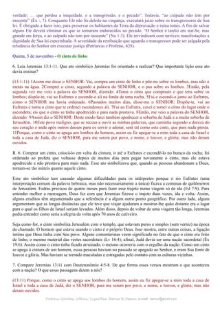 verdade; … que perdoa a iniquidade, e a transgressão, e o pecado”. Todavia, “ao culpado não tem por
inocente” (Êx :, 7). Conquanto Ele não Se deleite na vingança, executará juízo sobre os transgressores de Sua
lei. É obrigado a fazer isso, para preservar os habitantes da Terra da depravação e ruína totais. A fim de salvar
alguns Ele deverá eliminar os que se tornaram endurecidos no pecado. “O Senhor é tardio em irar-Se, mas
grande em força, e ao culpado não tem por inocente” (Na 1:3). Ele reivindicará com terríveis manifestações a
dignidade de Sua lei espezinhada. A severidade da retribuição que aguarda o transgressor pode ser julgada pela
relutância do Senhor em executar justiça (Patriarcas e Profetas, 628).
Quinta, 5 de novembro - O cinto de linho
6. Leia Jeremias 13:1-11. Que ato simbólico Jeremias foi orientado a realizar? Que importante lição esse ato
devia ensinar?
(13:1-11) 1Assim me disse o SENHOR: Vai, compra um cinto de linho e põe-no sobre os lombos, mas não o
metas na água. 2Comprei o cinto, segundo a palavra do SENHOR, e o pus sobre os lombos. 3Então, pela
segunda vez me veio a palavra do SENHOR, dizendo: 4Toma o cinto que compraste e que tens sobre os
lombos; dispõe-te, vai ao Eufrates e esconde-o ali na fenda de uma rocha. 5Fui e escondi-o junto ao Eufrates,
como o SENHOR me havia ordenado. 6Passados muitos dias, disse-me o SENHOR: Dispõe-te, vai ao
Eufrates e toma o cinto que te ordenei escondesses ali. 7Fui ao Eufrates, cavei e tomei o cinto do lugar onde o
escondera; eis que o cinto se tinha apodrecido e para nada prestava. 8Então, me veio a palavra do SENHOR,
dizendo: 9Assim diz o SENHOR: Deste modo farei também apodrecer a soberba de Judá e a muita soberba de
Jerusalém. 10Este povo maligno, que se recusa a ouvir as minhas palavras, que caminha segundo a dureza do
seu coração e anda após outros deuses para os servir e adorar, será tal como este cinto, que para nada presta.
11Porque, como o cinto se apega aos lombos do homem, assim eu fiz apegar-se a mim toda a casa de Israel e
toda a casa de Judá, diz o SENHOR, para me serem por povo, e nome, e louvor, e glória; mas não deram
ouvidos.
R. 6. Comprar um cinto, colocá-lo em volta da cintura, ir até o Eufrates e escondê-lo no buraco da rocha; foi
ordenado ao profeta que voltasse depois de muitos dias para pegar novamente o cinto, mas ele estava
apodrecido e não prestava para mais nada. Esse ato simbolizava que, quando as pessoas abandonam a Deus,
tornam-se tão inúteis quanto aquele cinto.
Esse ato simbólico tem causado algumas dificuldades para os intérpretes porque o rio Eufrates (uma
interpretação comum da palavra hebraica, mas não necessariamente a única) ficava a centenas de quilômetros
de Jerusalém. Esdras precisou de quatro meses para fazer esse trajeto numa viagem só de ida (Ed 7:9). Para
entender melhor a mensagem, Deus fez com que Jeremias fizesse o trajeto duas vezes, ida e volta. Assim,
alguns eruditos têm argumentado que a referência é a algum outro ponto geográfico. Por outro lado, alguns
argumentam que as longas distâncias que ele teve que viajar ajudaram a mostrar-lhe quão distante era o lugar
para o qual os filhos de Israel seriam levados. Além disso, depois de voltar de uma viagem tão longa, Jeremias
podia entender como seria a alegria da volta após 70 anos de cativeiro.
Seja como for, o cinto simboliza Jerusalém com o templo, que estavam puros e simples (sem verniz) na época
do chamado. O homem que estava usando o cinto é o próprio Deus. Isso mostra, entre outras coisas, a ligação
íntima que Deus tinha com Seu povo. Alguns comentaristas veem significado no fato de que o cinto era feito
de linho, o mesmo material das vestes sacerdotais (Lv 16:4); afinal, Judá devia ser uma nação sacerdotal (Êx
19:6). Assim como o cinto tinha ficado arruinado, o mesmo ocorreria com o orgulho da nação. Como um cinto
se apega à cintura de um homem, essas pessoas haviam no passado se apegado ao Senhor, e eram Sua fonte de
louvor e glória. Mas haviam se tornado maculadas e estragadas pelo contato com as culturas vizinhas.
7. Compare Jeremias 13:11 com Deuteronômio 4:5-8. De que forma esses versos mostram o que aconteceu
com a nação? O que essas passagens dizem a nós?
(13:11) Porque, como o cinto se apega aos lombos do homem, assim eu fiz apegar-se a mim toda a casa de
Israel e toda a casa de Judá, diz o SENHOR, para me serem por povo, e nome, e louvor, e glória; mas não
deram ouvidos.
Pedidos, Dúvidas, Críticas, Sugestões:Pedidos, Dúvidas, Críticas, Sugestões: Gerson G. Ramos.Gerson G. Ramos. e-mail:e-mail: ramos@advir.comramos@advir.com
 