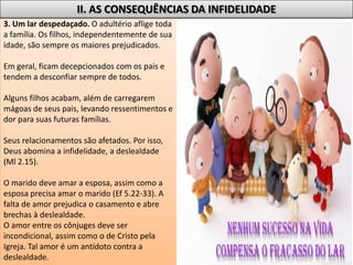 3. Um lar despedaçado. O adultério aflige toda
a família. Os filhos, independentemente de sua
idade, são sempre os maiores prejudicados.
Em geral, ficam decepcionados com os pais e
tendem a desconfiar sempre de todos.
Alguns filhos acabam, além de carregarem
mágoas de seus pais, levando ressentimentos e
dor para suas futuras famílias.
Seus relacionamentos são afetados. Por isso,
Deus abomina a infidelidade, a deslealdade
(Ml 2.15).
O marido deve amar a esposa, assim como a
esposa precisa amar o marido (Ef 5.22-33). A
falta de amor prejudica o casamento e abre
brechas à deslealdade.
O amor entre os cônjuges deve ser
incondicional, assim como o de Cristo pela
Igreja. Tal amor é um antídoto contra a
deslealdade.
II. AS CONSEQUÊNCIAS DA INFIDELIDADE
 