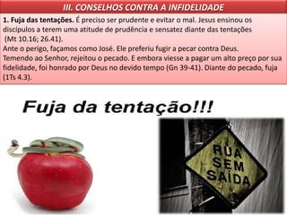 III. CONSELHOS CONTRA A INFIDELIDADE
1. Fuja das tentações. É preciso ser prudente e evitar o mal. Jesus ensinou os
discípulos a terem uma atitude de prudência e sensatez diante das tentações
(Mt 10.16; 26.41).
Ante o perigo, façamos como José. Ele preferiu fugir a pecar contra Deus.
Temendo ao Senhor, rejeitou o pecado. E embora viesse a pagar um alto preço por sua
fidelidade, foi honrado por Deus no devido tempo (Gn 39-41). Diante do pecado, fuja
(1Ts 4.3).
 