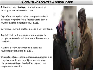 2. Honre o seu cônjuge. Há maridos que se
envergonham de suas esposas.
O profeta Malaquias advertiu o povo de Deus,
para que ninguém fosse “desleal para com a
mulher da sua mocidade” (Ml 2.15).
Envelhecer junto à mulher amada é um privilégio.
Também há mulheres que, com o passar do
tempo, deixam de se interessar e honrar seus
maridos.
A Bíblia, porém, recomenda a esposa a
reverenciar o marido (Ef 5.33).
Os muitos afazeres levam algumas mulheres a se
esquecerem de seu papel junto ao esposo.
Honre seu cônjuge, dando-lhe o apreço e o
respeito necessários.
III. CONSELHOS CONTRA A INFIDELIDADE
 