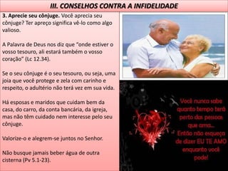 3. Aprecie seu cônjuge. Você aprecia seu
cônjuge? Ter apreço significa vê-lo como algo
valioso.
A Palavra de Deus nos diz que “onde estiver o
vosso tesouro, ali estará também o vosso
coração” (Lc 12.34).
Se o seu cônjuge é o seu tesouro, ou seja, uma
joia que você protege e zela com carinho e
respeito, o adultério não terá vez em sua vida.
Há esposas e maridos que cuidam bem da
casa, do carro, da conta bancária, da igreja,
mas não têm cuidado nem interesse pelo seu
cônjuge.
Valorize-o e alegrem-se juntos no Senhor.
Não busque jamais beber água de outra
cisterna (Pv 5.1-23).
III. CONSELHOS CONTRA A INFIDELIDADE
 