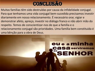 CONCLUSÃO
Muitas famílias têm sido destruídas por causa da infidelidade conjugal.
Para que tenhamos uma vida conjugal bem-sucedida precisamos investir
diariamente em nosso relacionamento. É necessário orar, vigiar e
demonstrar afeto, apreço, investir no diálogo franco e não abrir mão do
respeito. Temos de conscientizar-nos de que a família e o
relacionamento conjugal são prioridades. Uma família bem constituída é
uma bênção para a obra de Deus.
 