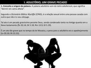 I. ADULTÉRIO, UM GRAVE PECADO
1. Conceito e origem da palavra. A palavra adultério vem do latim adulterium, que significa
“dormir em cama alheia”.
Segundo o Dicionário Bíblico Wycliffe (CPAD), é a relação sexual entre uma pessoa casada com
outra que não é o seu cônjuge.
Tal ato é um pecado gravíssimo perante Deus, sendo condenado tanto no Antigo quanto em o
Novo testamento (Êx 20.14; Dt 5.18; Rm 13.9; Gl 5.19).
É um ato tão grave que no tempo da lei Mosaica, a pena para o adultério era o apedrejamento
(Lv 20.10; Dt 22.22).
 