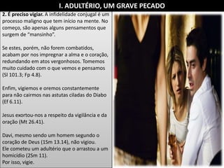 2. É preciso vigiar. A infidelidade conjugal é um
processo maligno que tem início na mente. No
começo, são apenas alguns pensamentos que
surgem de “mansinho”.
Se estes, porém, não forem combatidos,
acabam por nos impregnar a alma e o coração,
redundando em atos vergonhosos. Tomemos
muito cuidado com o que vemos e pensamos
(Sl 101.3; Fp 4.8).
Enfim, vigiemos e oremos constantemente
para não cairmos nas astutas ciladas do Diabo
(Ef 6.11).
Jesus exortou-nos a respeito da vigilância e da
oração (Mt 26.41).
Davi, mesmo sendo um homem segundo o
coração de Deus (1Sm 13.14), não vigiou.
Ele cometeu um adultério que o arrastou a um
homicídio (2Sm 11).
Por isso, vigie.
I. ADULTÉRIO, UM GRAVE PECADO
 