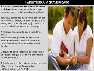 3. Buscar a presença de Deus e não desprezar
o cônjuge. Sem a presença de Deus, o casal
torna-se vulnerável às investidas do Maligno.
Todavia, a comunhão diária com o Senhor, por
intermédio da oração, da leitura da Bíblia e do
jejum, além de fortalecer-nos, ajuda-nos a ter
um bom relacionamento com o cônjuge.
A presença divina auxilia-nos a suportar as
crises.
Muitos obreiros, por falta de orientação,
acabam dedicando-se excessivamente ao
ministério eclesiástico em detrimento da
família.
O resultado é que a esposa e os filhos deixam
de receber atenção e carinho. É bom dedicar-
se à Obra de Deus.
A família, porém, não pode ser esquecida, pois
ela é o primeiro rebanho do pastor
(1Tm 3.1-7; 5.8; 1Co 7.32-34).
I. ADULTÉRIO, UM GRAVE PECADO
 