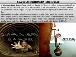II. AS CONSEQUÊNCIAS DA INFIDELIDADE
1. Afastamento de Deus. A Palavra de Deus diz que “os lábios da mulher estranha destilam favos
de mel, e o seu paladar é mais macio do que o azeite” (Pv 5.3). O pecado, a princípio, pode ser
até “prazeroso”, mas o preço a ser pago é muito alto; não vale a pena; traz sofrimento e muita
dor.
A imoralidade sexual e a infidelidade destroem a família. Todos no lar são afetados de alguma
forma. Alguns minutos de prazer ilícito podem levar um homem, ou uma mulher, para o inferno,
para a perdição eterna (1Co 6.10). Deus é santo e não aceita o pecado. O adultério divide a
família, afasta o cônjuge da presença de Deus e impede as bênçãos divinas (Is 59.1,2).
 