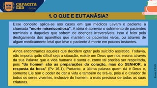 MW
NEVES
CAPACITA
EBD OFICIAL
Fonte:
CPAD
1. O QUE E EUTANÁSIA?
Esse conceito aplica-se aos casos em que médicos Levam o paciente à
chamada "morte misericordiosa". A ideia é abreviar o sofrimento de pacientes
terminais e daqueles que sofrem de doenças irreversíveis. Isso é feito pelo
desligamento dos aparelhos que mantém os pacientes vivos, ou através de
algum medicamento letal que leve o paciente à morte em poucos instantes.
Ainda encontramos aqueles que decidem optar pelo suicídio assistido. Todavia,
não importa quão difícil seja a situação, existe um Deus que nos ensina através
da sua Palavra que a vida humana é santa e, como tal precisa ser respeitada,
pois "do homem são as preparações do coração, mas do SENHOR, a
resposta da boca" (Pv 16,1), Portanto, a última palavra quem dá é Deus e,
somente Ele tem o poder de dar a vida e também de tirá-la, pois é o Criador de
todos os seres viventes, inclusive do homem, a mais preciosa de todas as suas
criaturas.
 