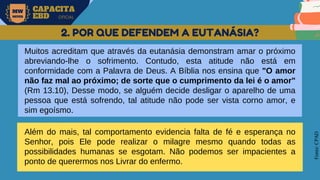 MW
NEVES
CAPACITA
EBD OFICIAL
Fonte:
CPAD
2. POR QUE DEFENDEM A EUTANÁSIA?
Muitos acreditam que através da eutanásia demonstram amar o próximo
abreviando-lhe o sofrimento. Contudo, esta atitude não está em
conformidade com a Palavra de Deus. A Bíblia nos ensina que "O amor
não faz mal ao próximo; de sorte que o cumprimento da lei é o amor"
(Rm 13.10), Desse modo, se alguém decide desligar o aparelho de uma
pessoa que está sofrendo, tal atitude não pode ser vista corno amor, e
sim egoísmo.
Além do mais, tal comportamento evidencia falta de fé e esperança no
Senhor, pois Ele pode realizar o milagre mesmo quando todas as
possibilidades humanas se esgotam. Não podemos ser impacientes a
ponto de querermos nos Livrar do enfermo.
 