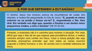 MW
NEVES
CAPACITA
EBD OFICIAL
Fonte:
CPAD
2. POR QUE DEFENDEM A EUTANÁSIA?
O Senhor Jesus nos ensinou acerca da incumbência de cuidar dos
doentes, e muitos lhe perguntarão no Dia do Juízo; "E, quando te vimos
enfermo ou na prisão e fomos ver-te? E, respondendo o Rei, lhes
dirá: Em verdade vos digo que, quando o fizestes a um destes meus
pequeninos irmãos, a mim o fizestes" (Mt 25.39,40).
Portanto, a eutanásia não é o caminho para resolver a situação. Por mais
difícil que seja o fato de ter que esperar pela providência divina, o melhor
caminho sempre será confiar em Deus. Caso a nossa petição não seja
atendida, precisamos entender que nem todas as coisas ocorrem
segundo o critério humano, e sim, de acordo com a vontade soberana de
Deus.
 