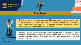 MW
NEVES
CAPACITA
EBD OFICIAL
Fonte: CPAD
Conclução
EBD
Chegamos ao fim de mais uma aula. Mas queremos reafirmar que a vida
é um presente concedido por Deus e devemos valorizá-la. Em razão
disso, todos devem reconhecer que o poder de tirá-la pertence somente
ao Criador; pois somente Ele tem esse direito.
Portanto, querido jovem, prossiga comprometido com os valores do Reino
de Deus, "Pensai nas coisas que são de cima e não nas que são da terra;
porque já estais mortos, e a vossa vida está escondida com Cristo em
Deus" (Cl 3.2,3).
 