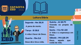 EBD
MW
NEVES
CAPACITA
EBD OFICIAL
Leitura Diária
Fonte:
CPAD
Segunda - Nm 35.31
A pena de morte.
Terça - Sl 30.5
A vida é favor de Deus.
Quarta - 1Sm 2.6
Deus dá e tira a vida.
Quinta - At 20.74
Vivendo no projeto de
Deus.
Sexta - 1 Co 15.1-23
A Vida e a esperança em
Deus.
Sábado - Mt 6.25-34
Deus, aquele que
cuida da vida.
 