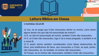 Leitura Bíblica em Classe
1 Coríntios 15.12-20
12 Ora, se se prega que Cristo ressuscitou dentre os mortos, como dizem
alguns dentre vós que não há ressurreição de mortos?
13 E, se não há ressurreição de mortos, também Cristo não ressuscitou.
14 E, se Cristo não ressuscitou, logo é vã a nossa pregação, e também é vã
a vossa fé.
15 E assim somos também considerados como falsas testemunhas de
Deus, pois testificamos de Deus, que ressuscitou a Cristo, ao qual, porém,
não ressuscitou, se, na verdade, os mortos não ressuscitam.
16 Porque, se os mortos não ressuscitam, também Cristo não ressuscitou.
EBD
Fonte: CPAD
MW
NEVES
CAPACITA
EBD OFICIAL
 
