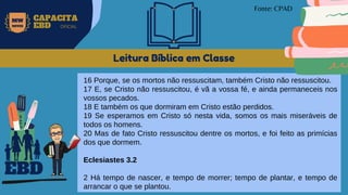 Leitura Bíblica em Classe
16 Porque, se os mortos não ressuscitam, também Cristo não ressuscitou.
17 E, se Cristo não ressuscitou, é vã a vossa fé, e ainda permaneceis nos
vossos pecados.
18 E também os que dormiram em Cristo estão perdidos.
19 Se esperamos em Cristo só nesta vida, somos os mais miseráveis de
todos os homens.
20 Mas de fato Cristo ressuscitou dentre os mortos, e foi feito as primícias
dos que dormem.
Eclesiastes 3.2
2 Há tempo de nascer, e tempo de morrer; tempo de plantar, e tempo de
arrancar o que se plantou.
EBD
Fonte: CPAD
MW
NEVES
CAPACITA
EBD OFICIAL
 